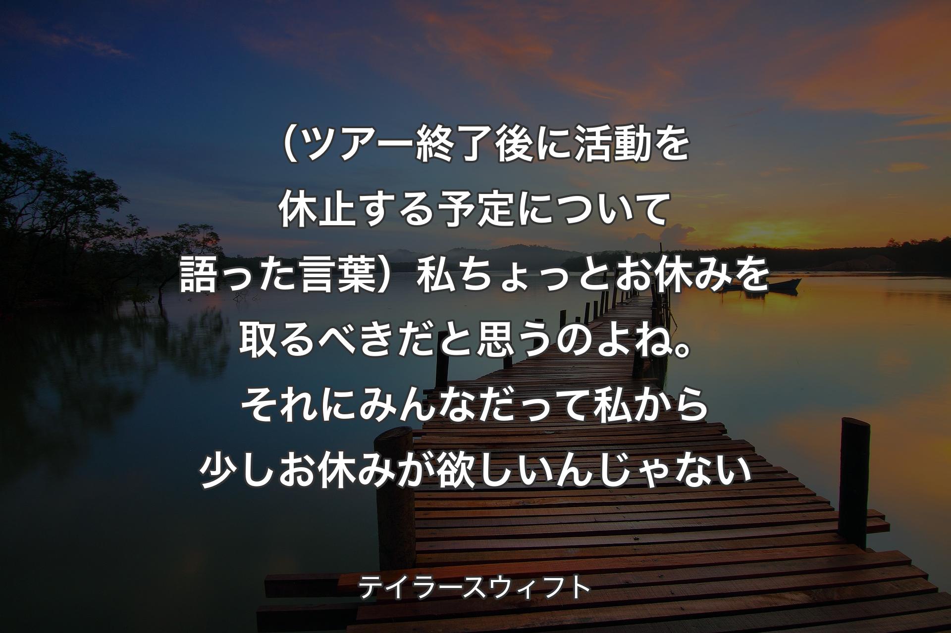 （ツアー終了後に活動を休止する予定について語った言葉）私ちょっとお休みを取るべきだと思うのよね。それにみんなだって私から少しお休みが欲しいんじゃない - テイラースウィフト