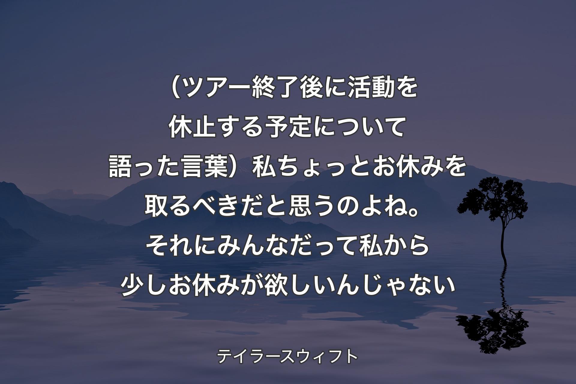 （ツアー終了後に活動を休止する予定について語った言葉）私ちょっとお休みを取るべきだと思うのよね。それにみんなだって私から少しお休みが欲しいんじゃない - テイラースウィフト