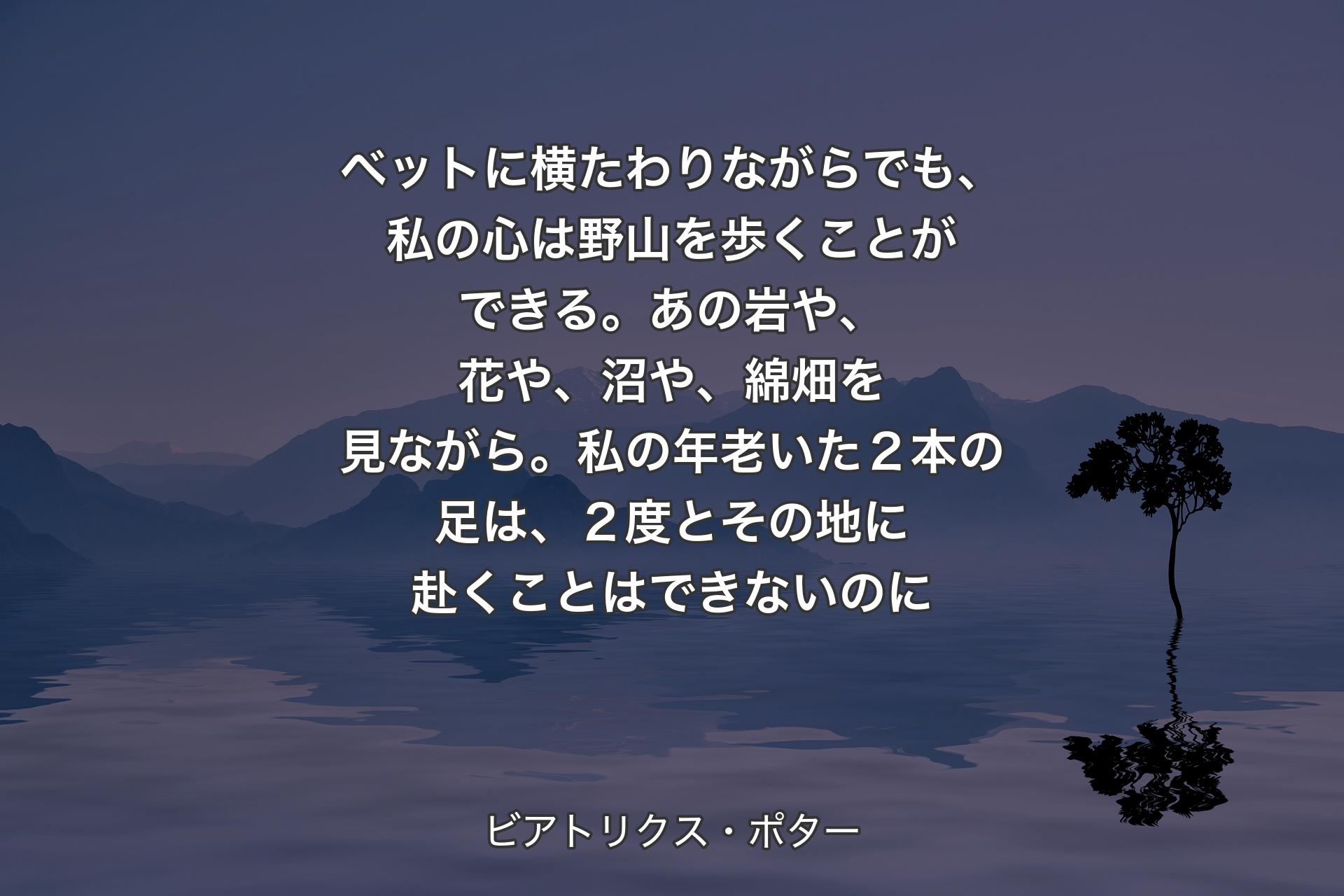 ベットに横たわりながらでも、私の心は野山を歩くことができる。あの岩や、花や、沼や、綿畑を見ながら。私の年老いた２本の足は、２度とその地に赴くことはできないのに - ビアトリクス・ポター