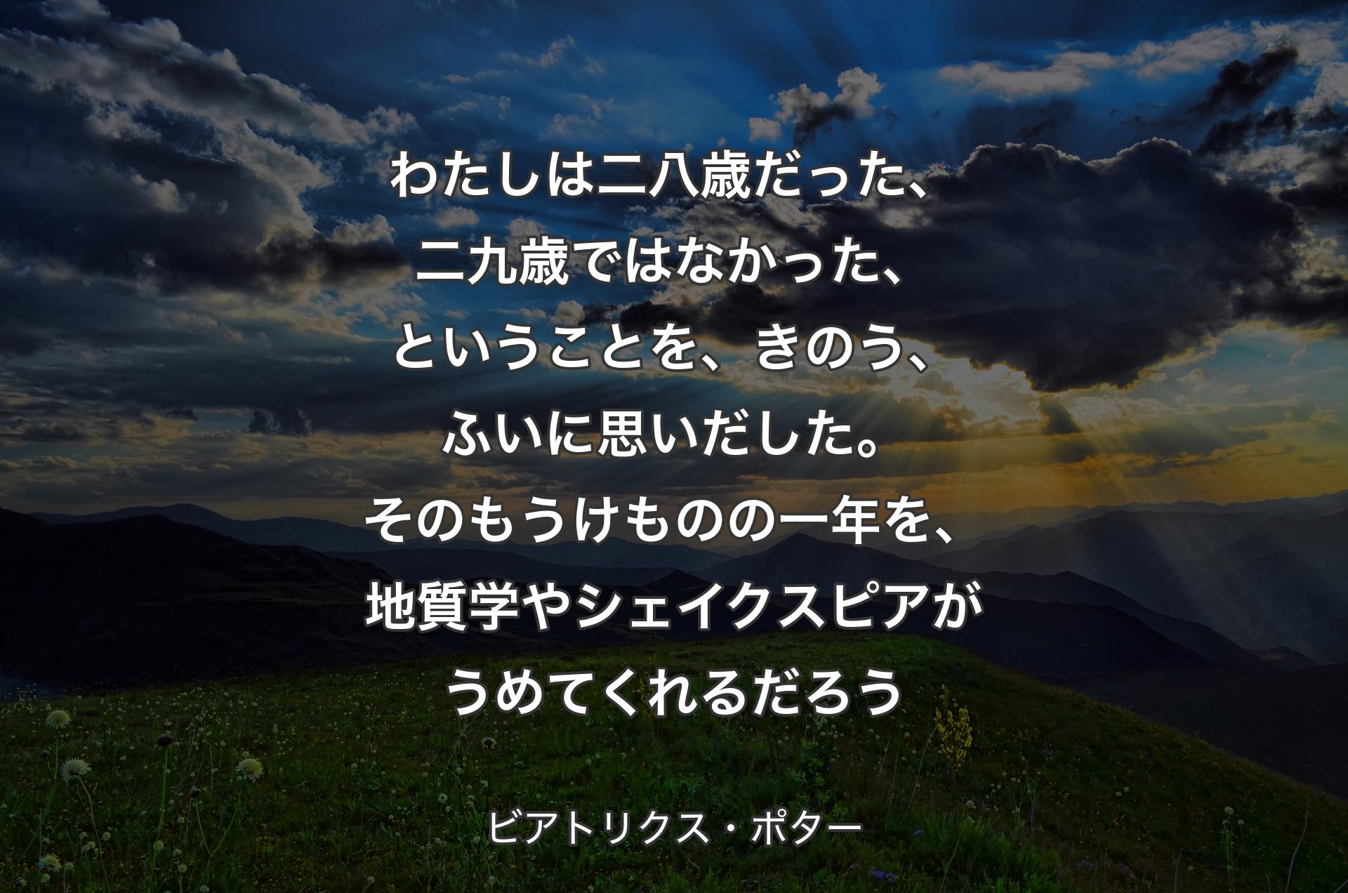 わたしは二八歳だった、二九歳ではなかった、ということを、きのう、ふいに思いだした。そのもうけものの一年を、地質学やシェイクスピアがうめてくれるだろう - ビアトリクス・ポター