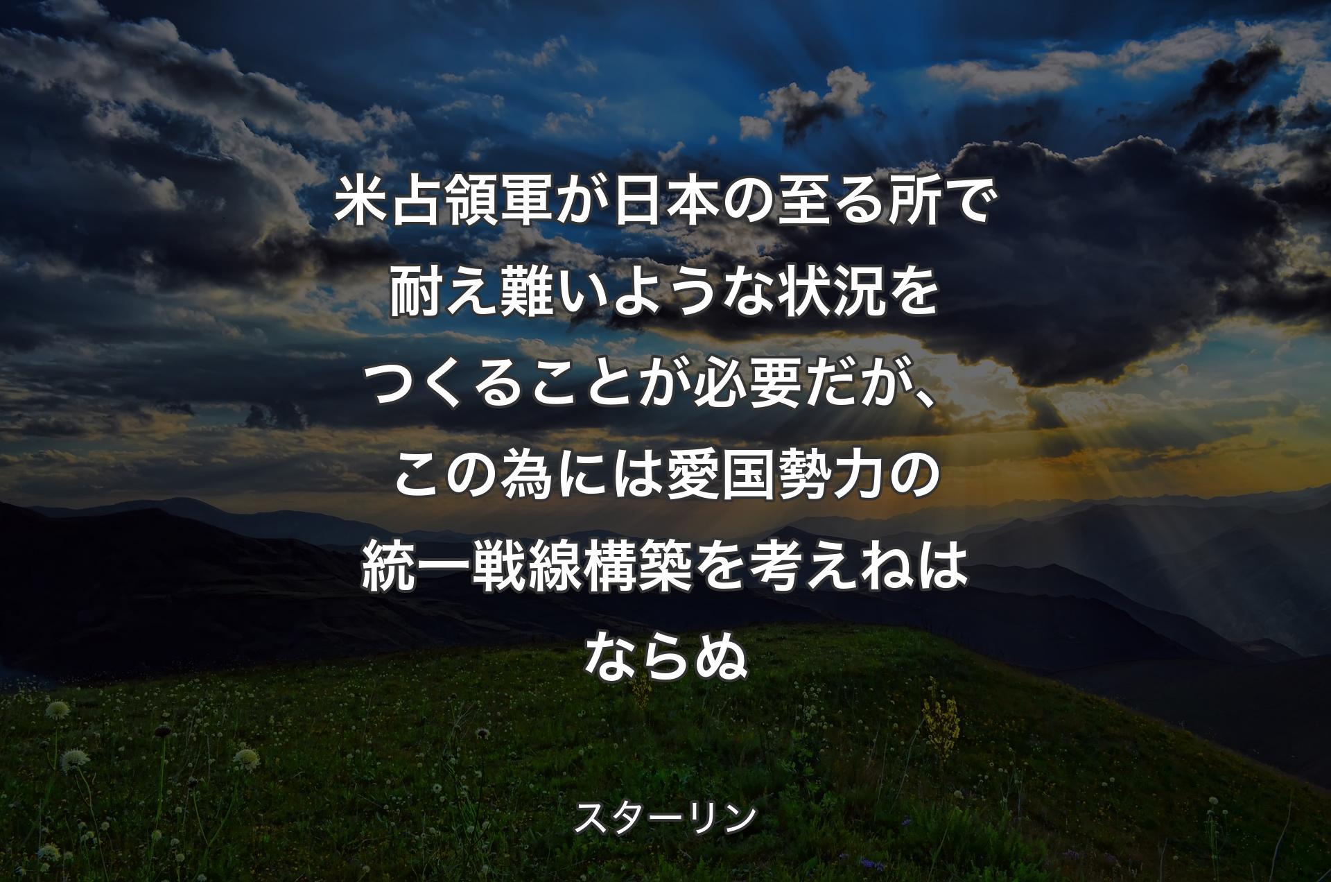 米占領軍が日本の至る所で耐え難いような状況をつくることが必要だが、この為には愛国勢力の統一戦線構築を考えねはならぬ - スターリン