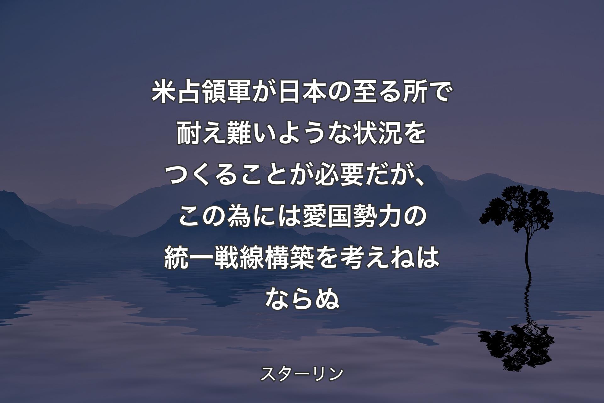 米占領軍が日本の至る所で耐え難いような状況をつくることが必要だが、この為には愛国勢力の統一戦線構築を考えねはならぬ - スターリン