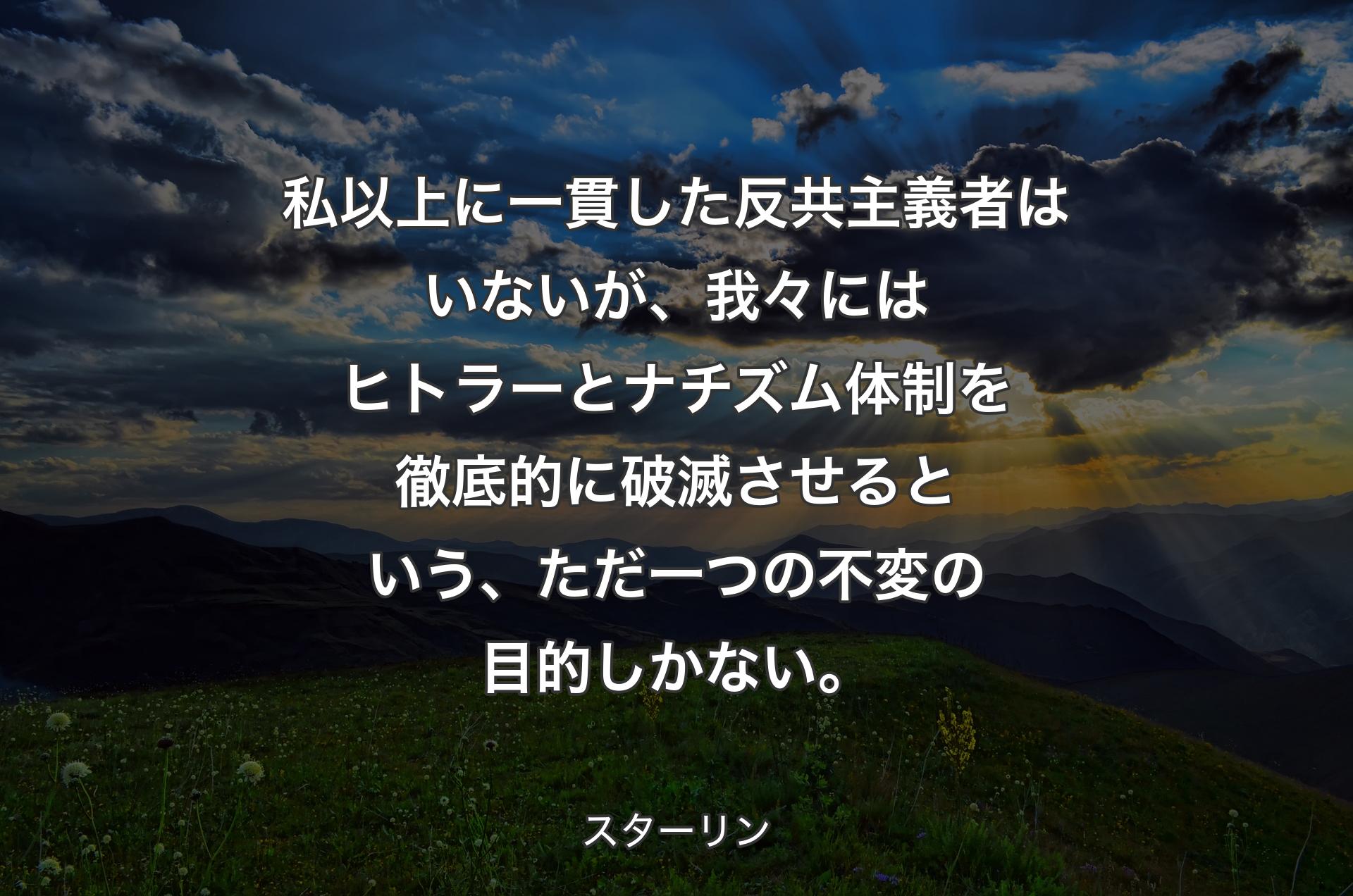 私以上に一貫した反共主義者はいないが、我々にはヒトラーとナチズム体制を徹底的に破滅させるという、ただ一つの不変の目的しかない。 - スターリン