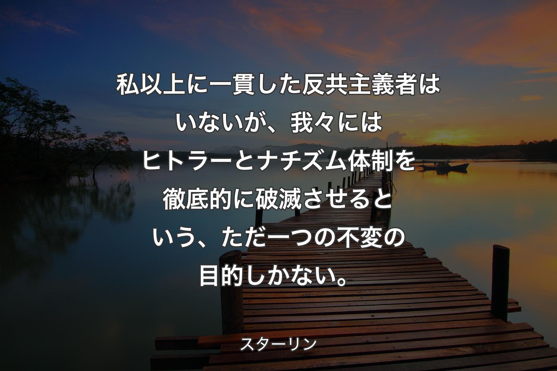 私以上に一貫した反共主義者はいないが、我々にはヒトラーとナチズム体制を徹底的に破滅させるという、ただ一つの不変の目的しかない。 - スターリン