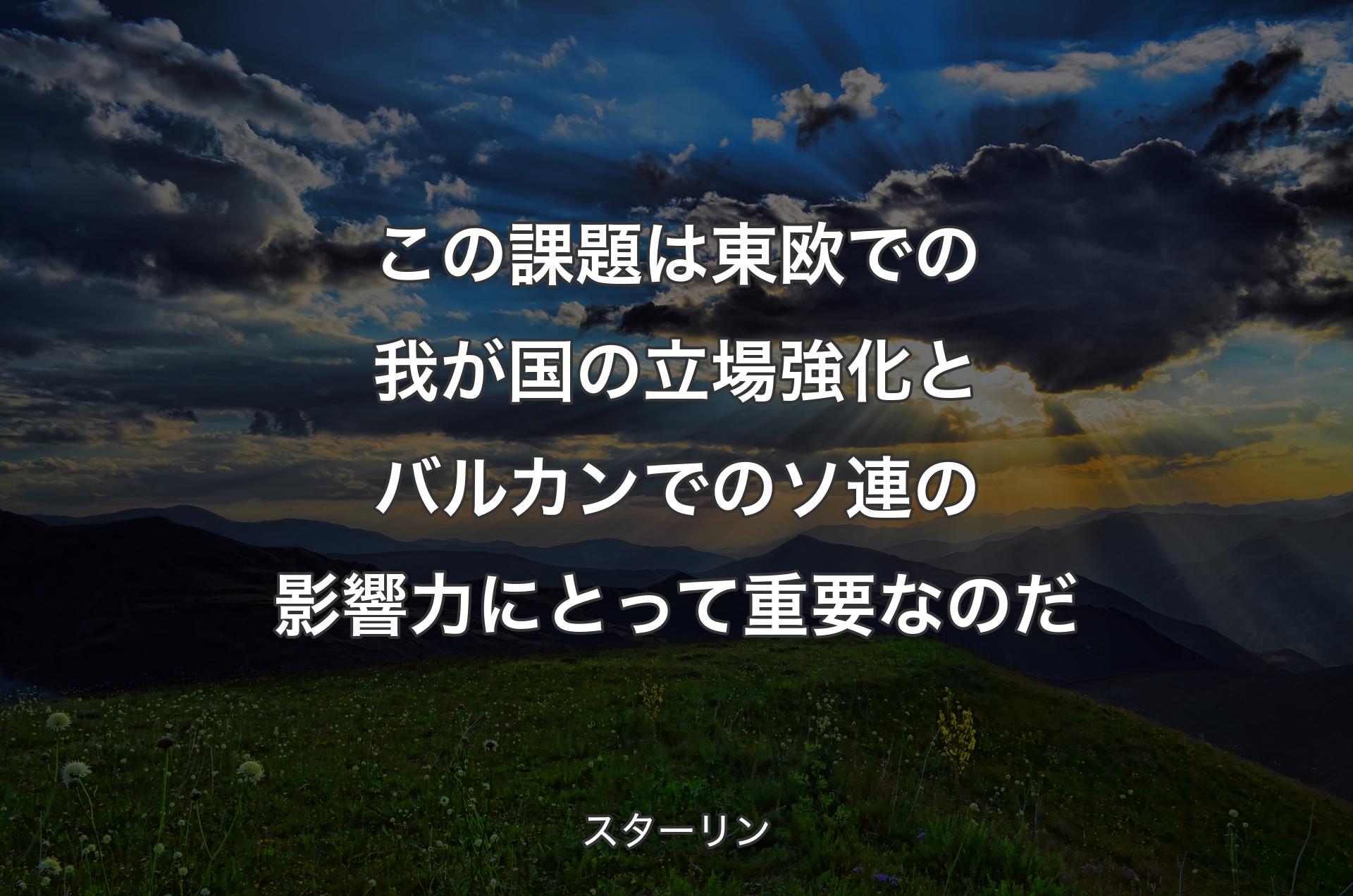 この課題は東欧での我が国の立場強化とバルカンでのソ連の影響力にとって重要なのだ - スターリン