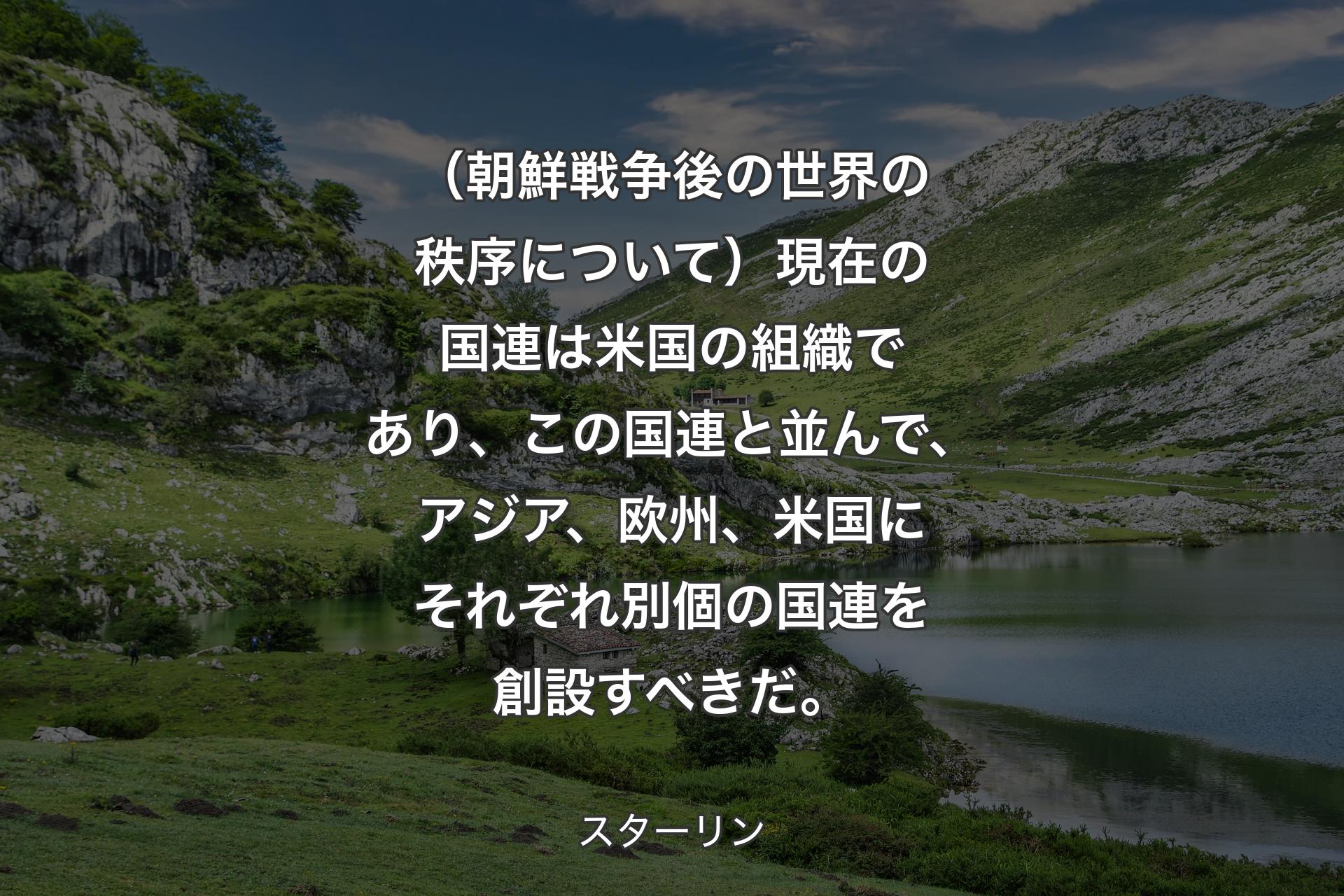 【背景1】（朝鮮戦争後の世界の秩序について）現在の国連は米国の組織であり、この国連と並んで、アジア、欧州、米国にそれぞれ別個の国連を創設すべきだ。 - スターリン