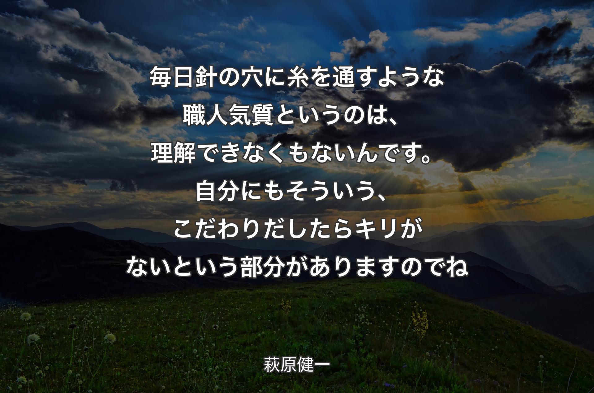 毎日針の穴に糸を通すような職人気質というのは、理解できなくもないんです。自分にもそういう、こだわりだしたらキリがないという部分がありますのでね - 萩原健一