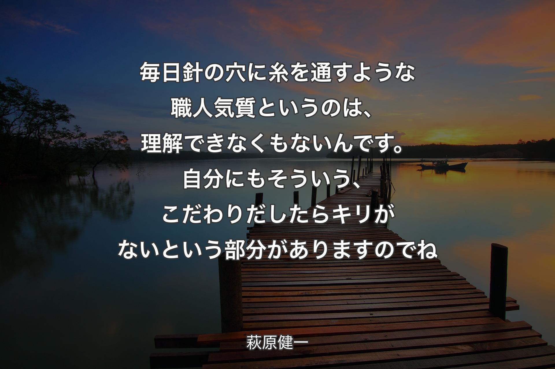 【背景3】毎日針の穴に糸を通すような職人気質というのは、理解できなくもないんです。自分にもそういう、こだわりだしたらキリがないという部分がありますのでね - 萩原健一