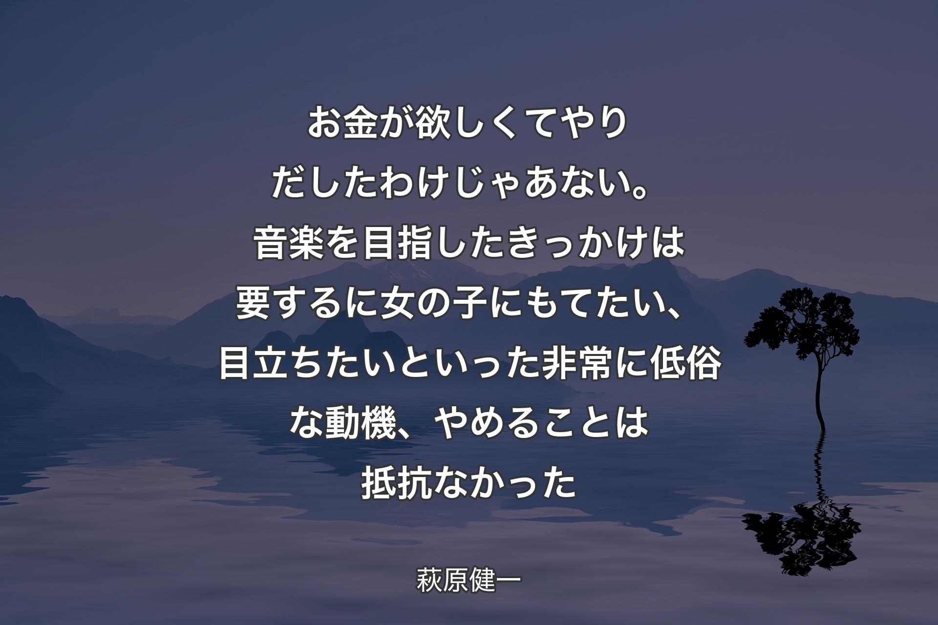 【背景4】お金が欲しくてやりだしたわけじゃあない。音楽を目指したきっかけは要するに女の子にもてたい、目立ちたいといった非常に低俗な動機、やめることは抵抗なかった - 萩原健一