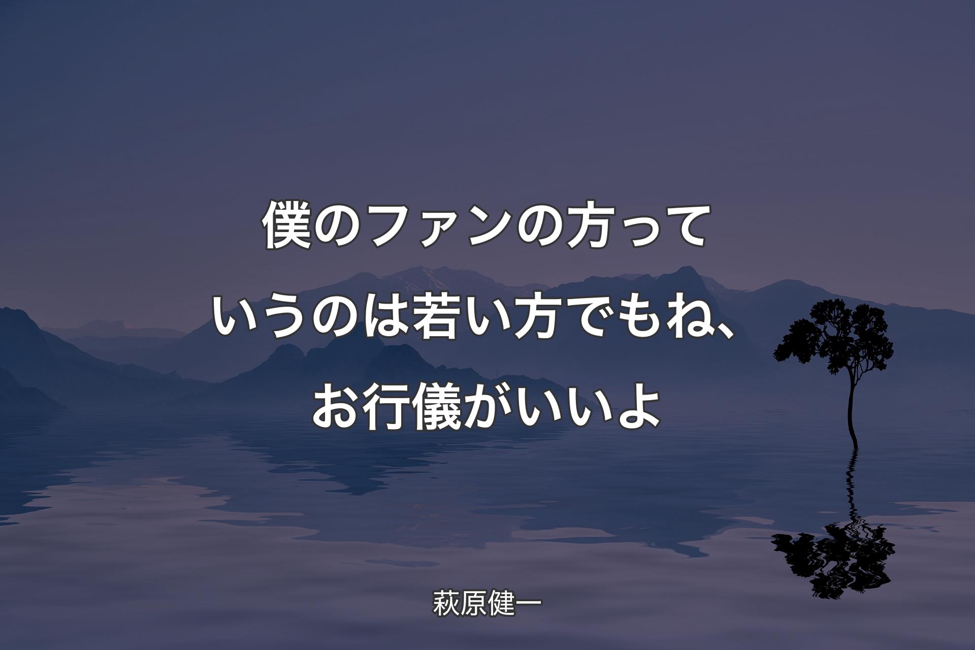 僕のファンの方っていうのは若い方でもね、お行儀がいいよ - 萩原健一