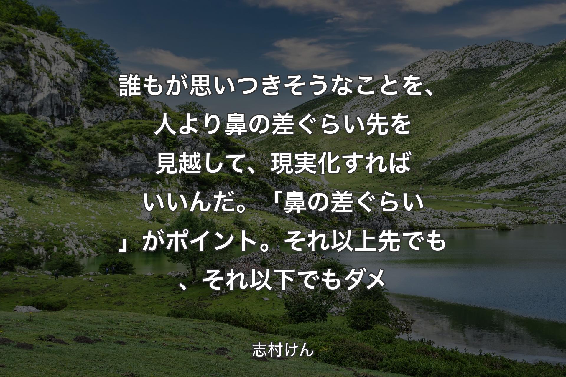 誰もが思いつきそうなことを、人より鼻の差ぐらい先を見越して、現実化すればいいんだ。「鼻の差ぐらい」がポイント。それ以上先でも、それ以下でもダメ - 志村けん