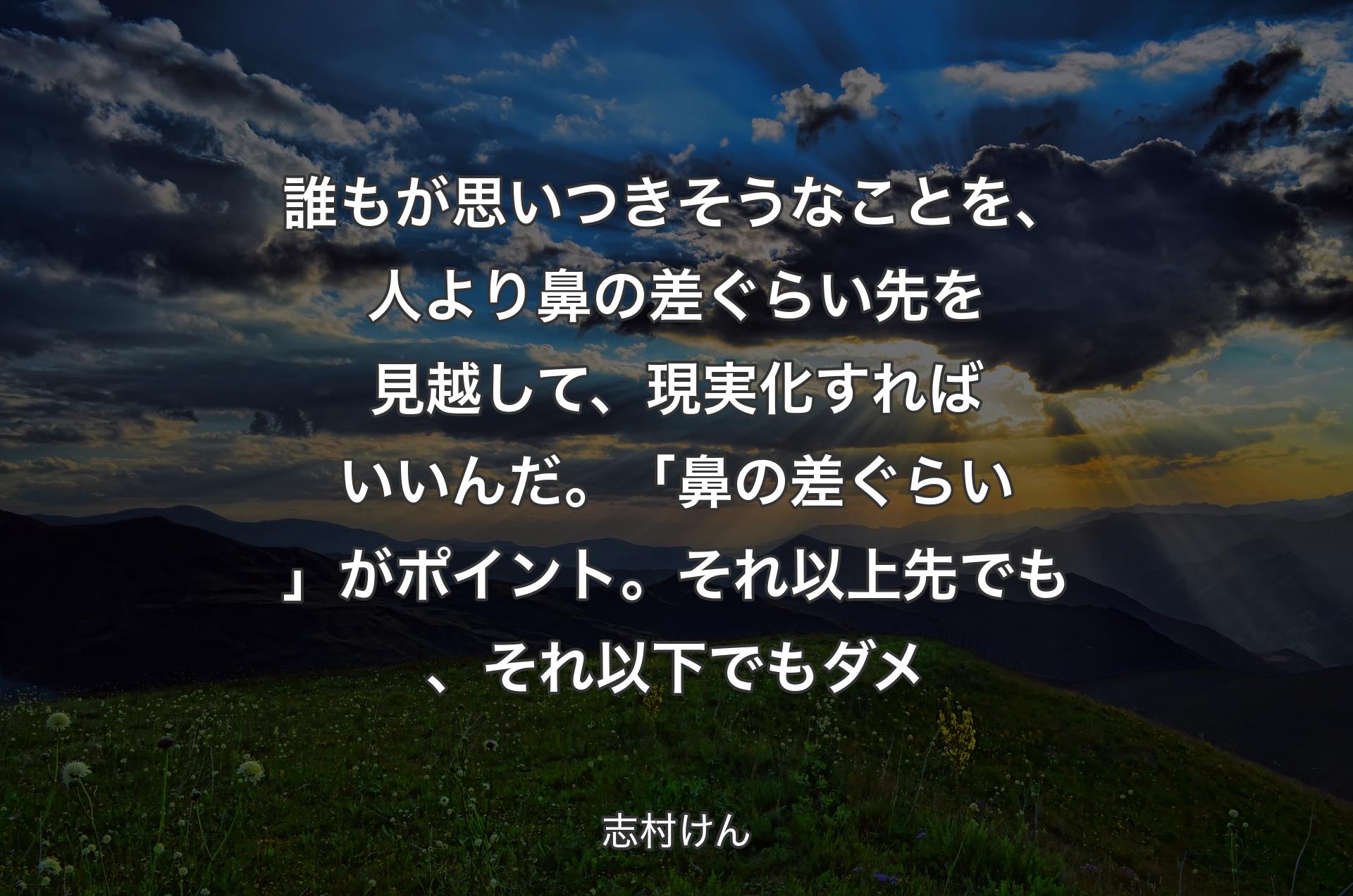 誰もが思いつきそうなことを、人より鼻の差ぐらい先を見越して、現実化すればいいんだ。「鼻の差ぐらい」がポイント。それ以上先でも、それ以下でもダメ - 志村けん