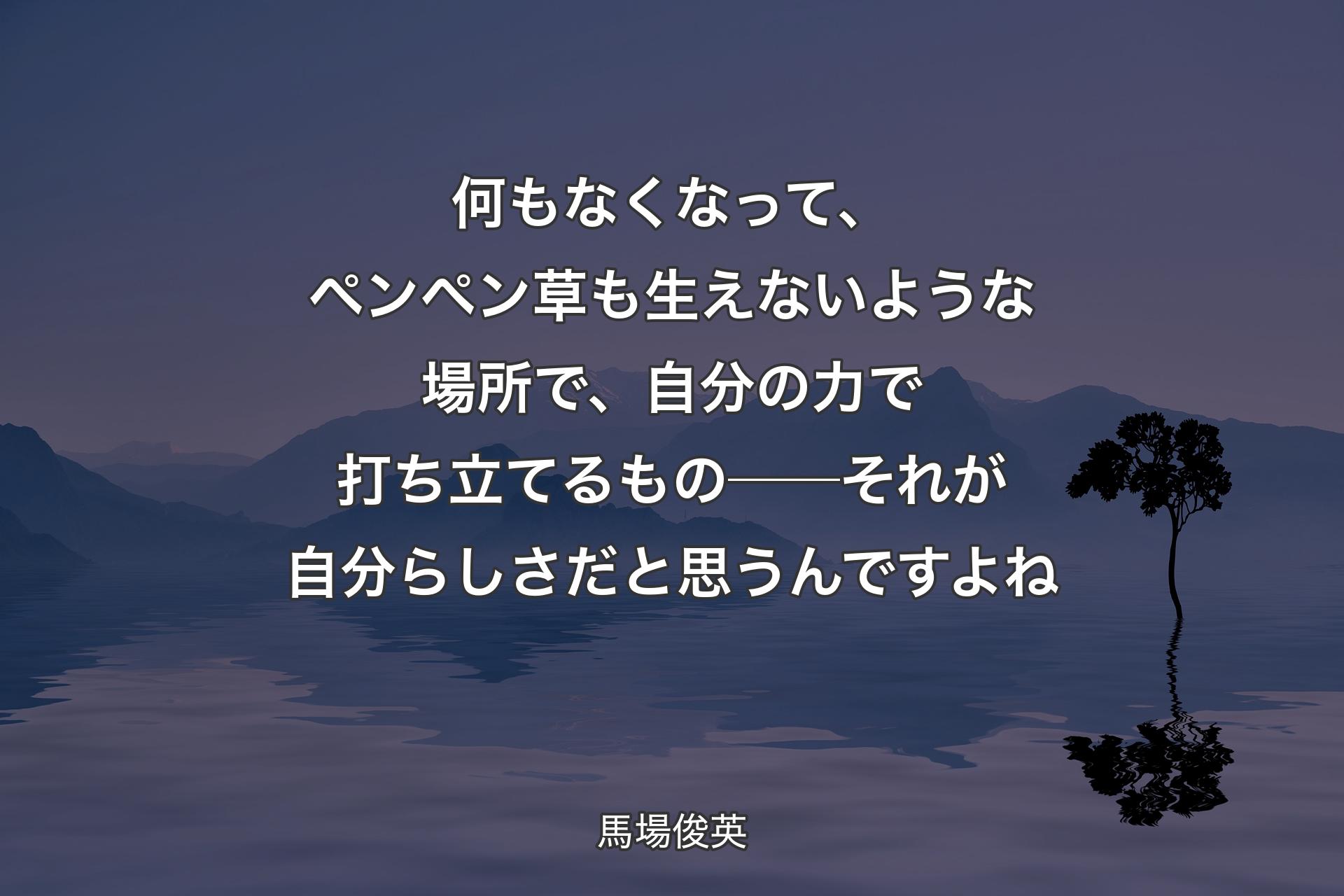 【背景4】何もなくなって、ペンペン草も生えないような場所で、自分の力で打ち立てるもの──それが自分らしさだと思うんですよね - 馬場俊英