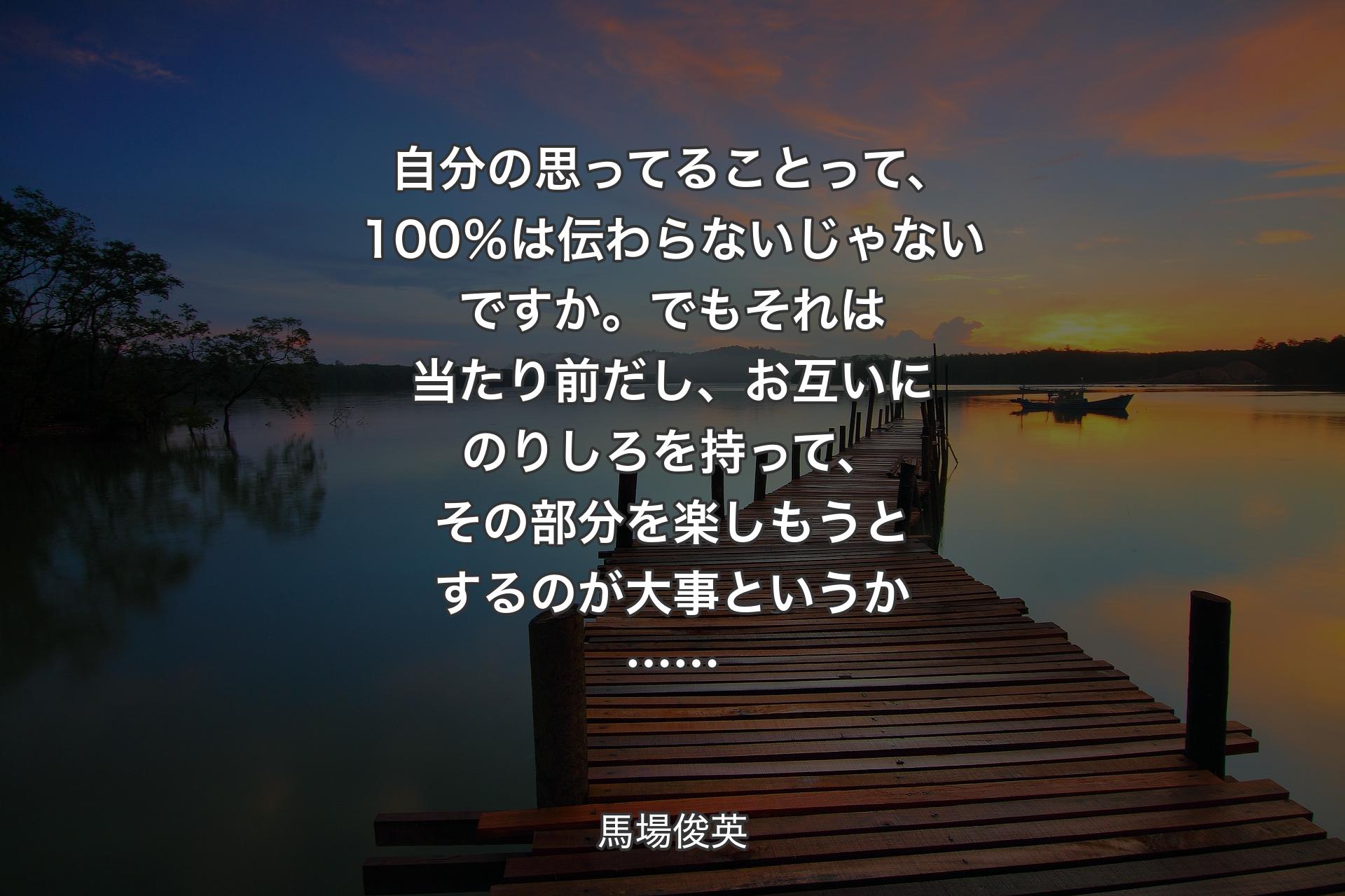 自分の思ってることって、100％は伝わらないじゃないですか。でもそれは当たり前だし、お互いにのりしろを持って、その部分を楽しもうとするのが大事というか…… - 馬場俊英