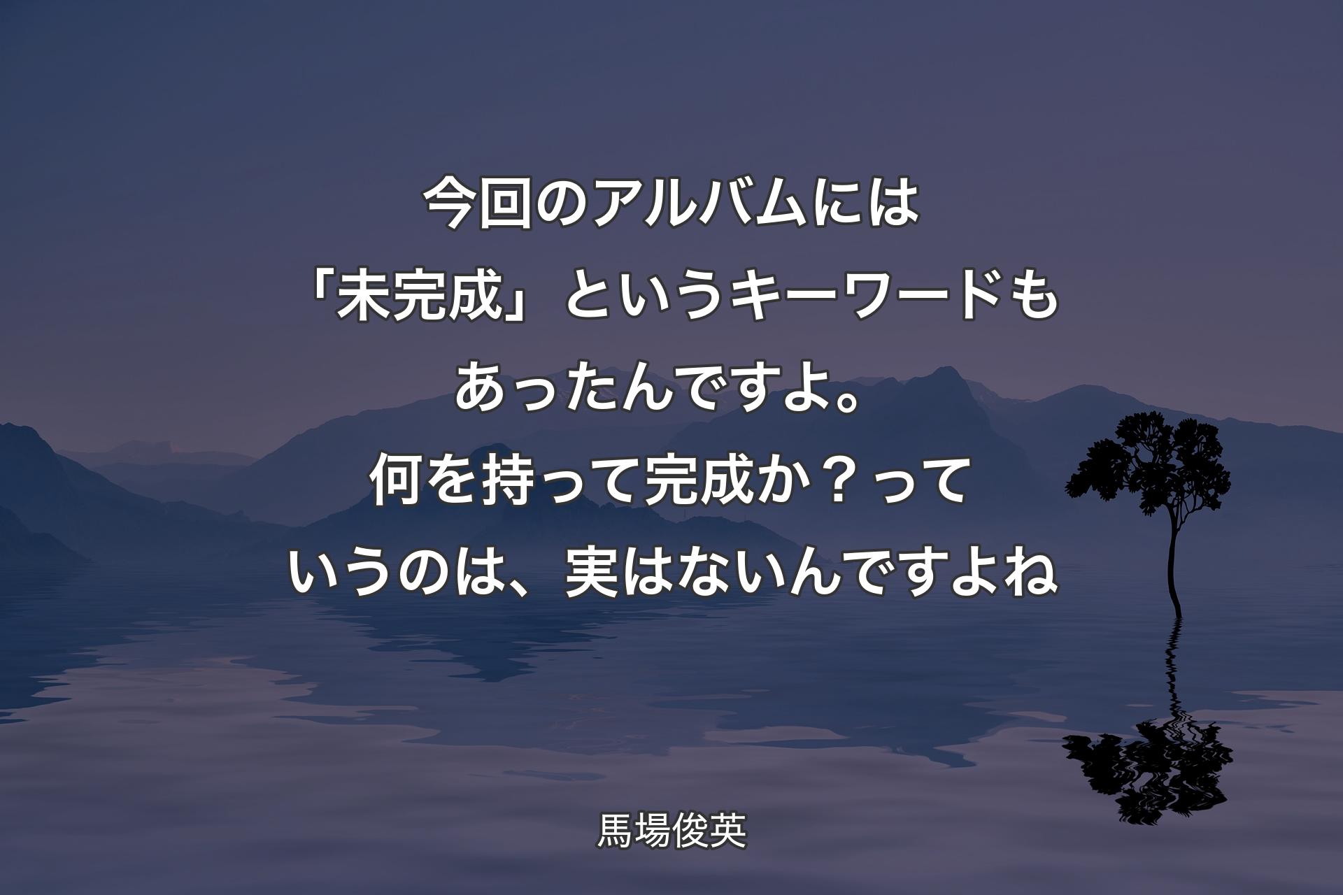 【背景4】今回のアルバムには「未完成」というキーワードもあったんですよ。何を持って完成か？っていうのは、実はないんですよね - 馬場俊英