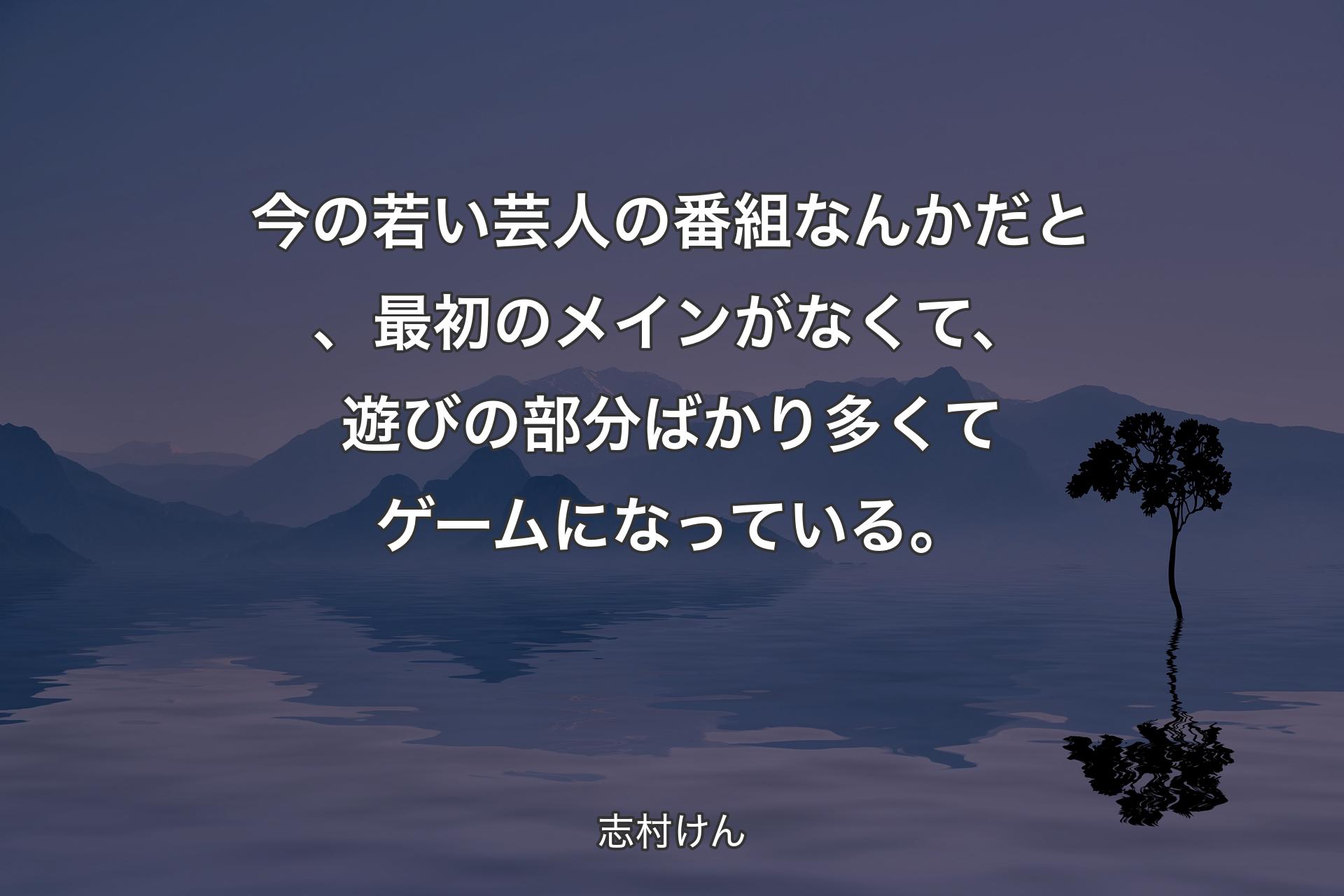 【背景4】今の若い芸人の番組なんかだと、最初のメインがなくて、遊びの部分ばかり多くてゲームになっている。 - 志村けん