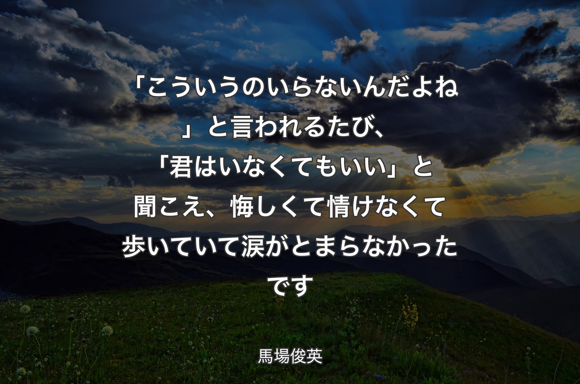 「こういうのいらないんだよね」と言われるたび、「君はいなくてもいい」と聞こえ、悔しくて情けなくて歩いていて涙がとまらなかったです - 馬場俊英