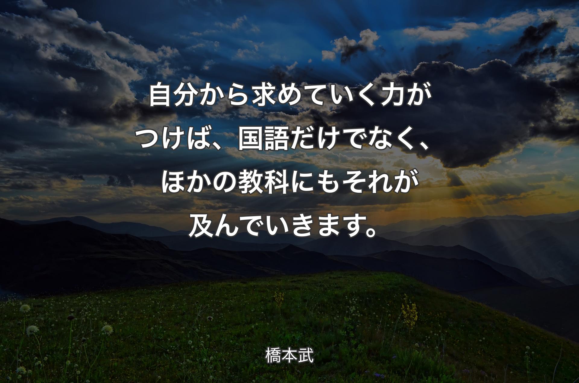 自分から求めていく力がつけば、国語だけでなく、ほかの教科にもそれが及んでいきます。 - 橋本武