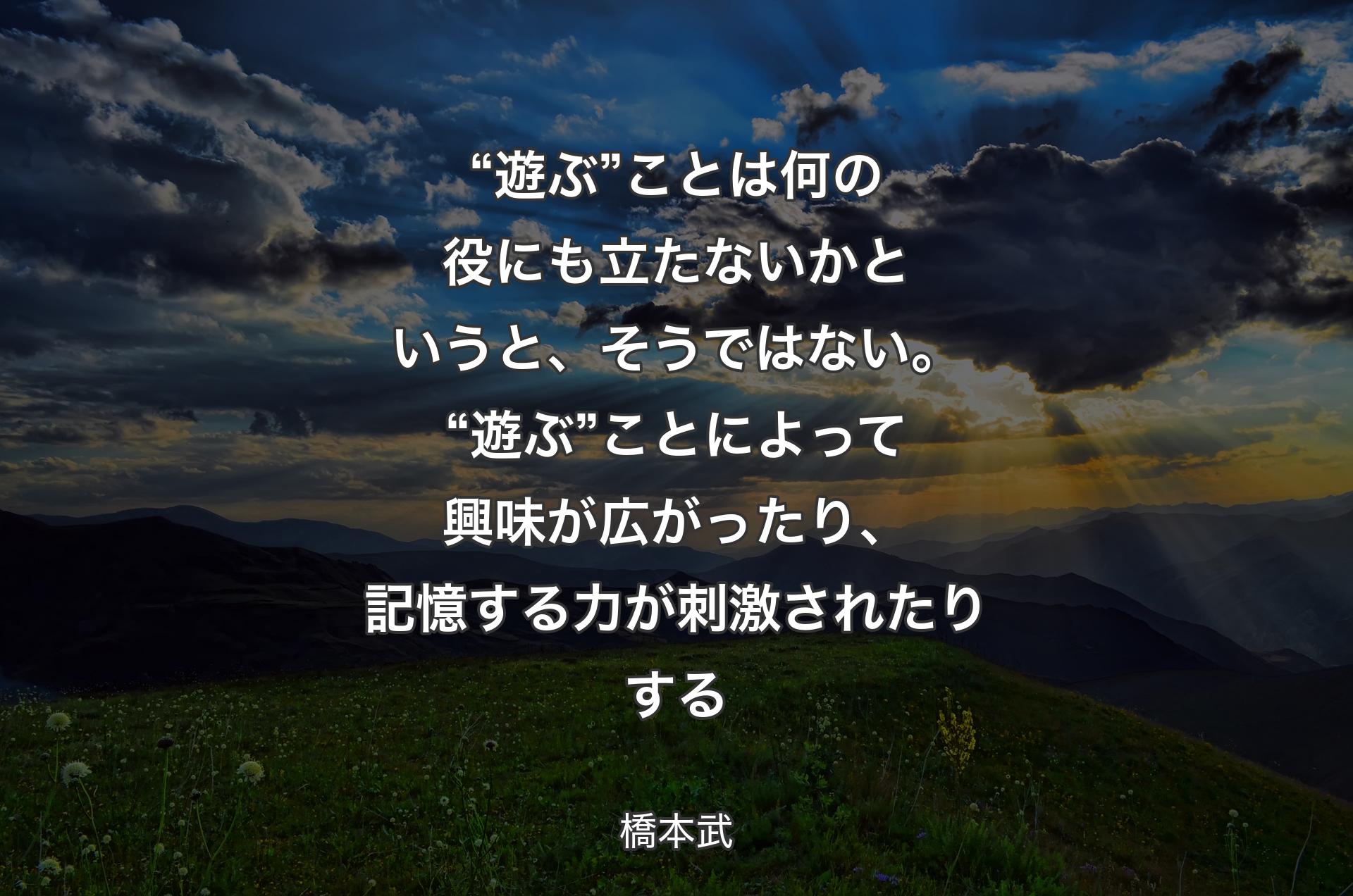 “遊ぶ”ことは何の役にも立たないかというと、そうではない。“遊ぶ”ことによって興味が広がったり、記憶する力が刺激されたりする - 橋本武