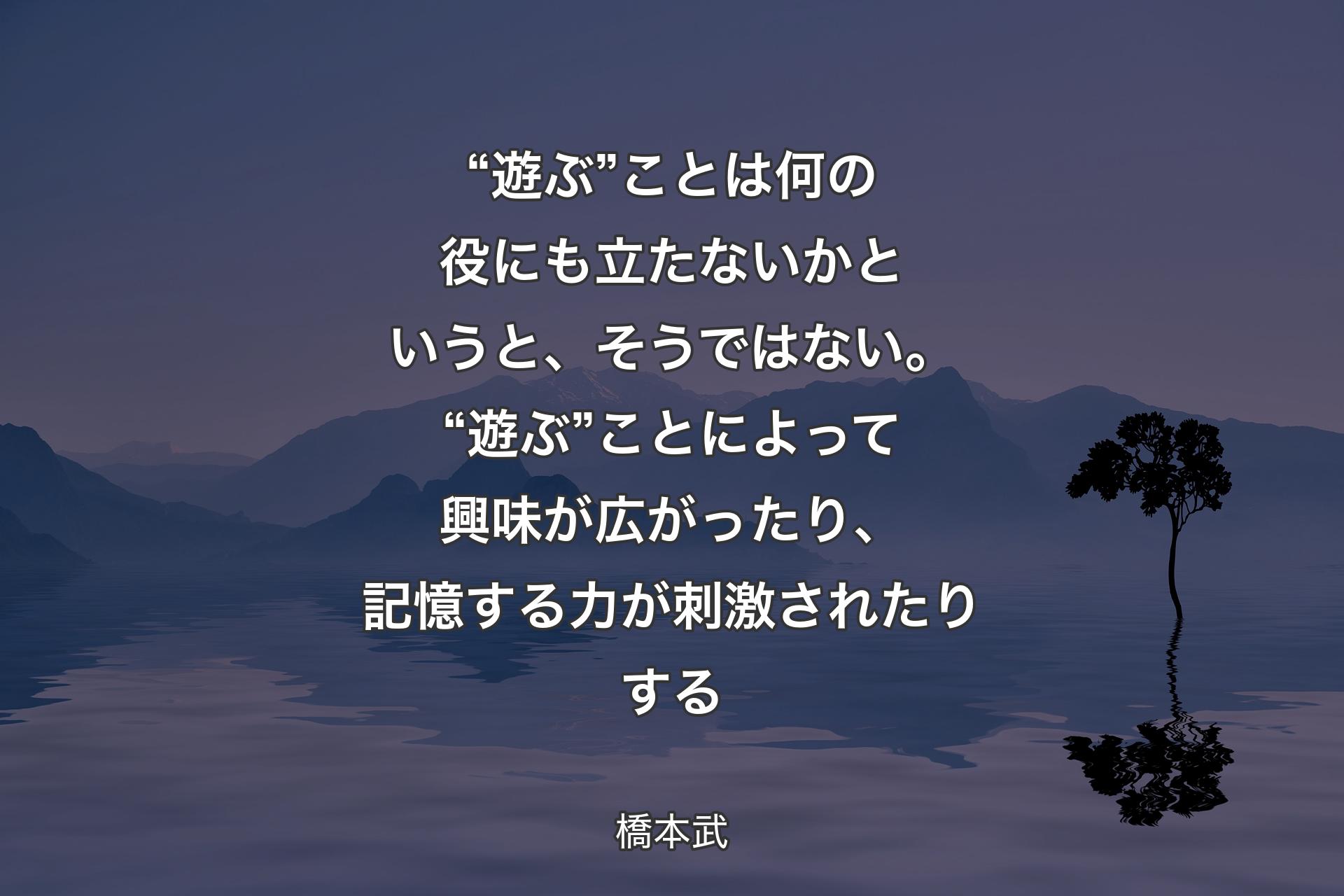 “遊ぶ”ことは何の役にも立たないかというと、そうではない。“遊ぶ”ことによって興味が広がったり、記憶する力が刺激されたりする - 橋本武