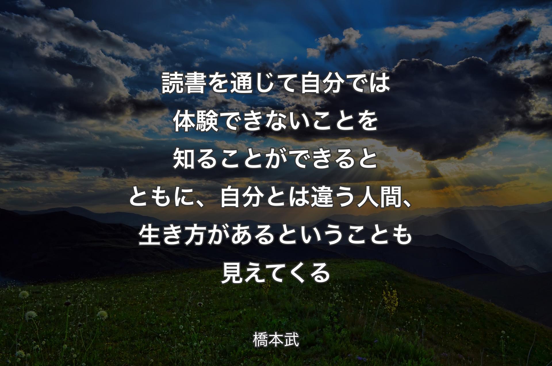 読書を通じて自分では体験できないことを知ることができるとともに、自分とは違う人間、生き方があるということも見えてくる - 橋本武