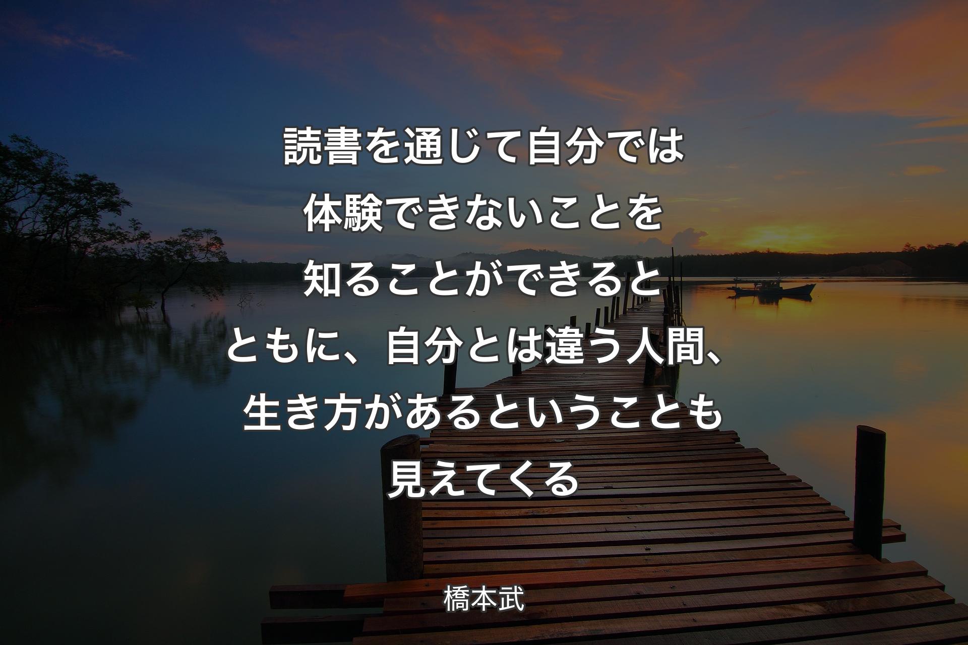 読書を通じて自分では体験できないことを知ることができるとともに、自分とは違う人間、生き方があると�いうことも見えてくる - 橋本武