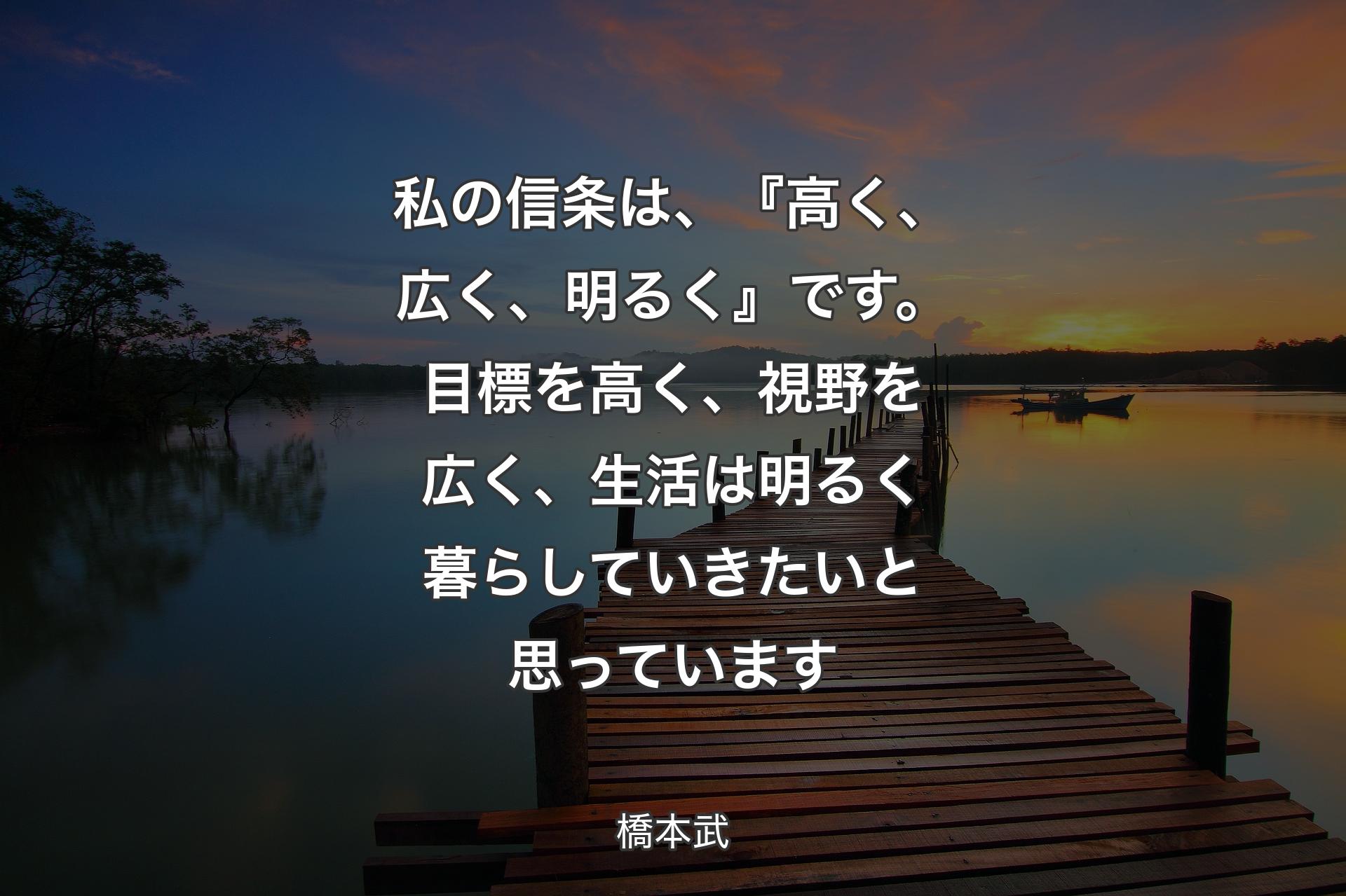 【背景3】私の信条は、『高く、広く、明るく』です。目標を高く、視野を広く、生活は明るく暮らしていきたいと思っています - 橋本武