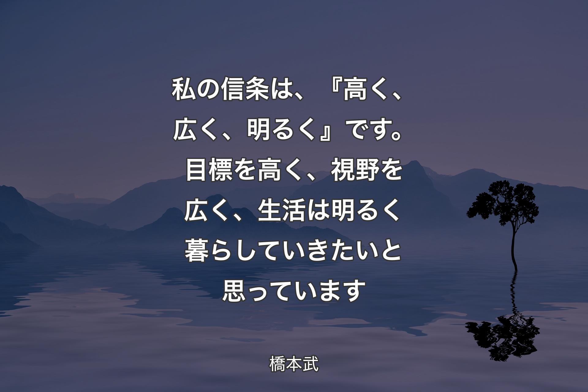 【背景4】私の信条は、『高く、広く、明るく』です。目標を高く、視野を広く、生活は明るく暮らしていきたいと思っています - 橋本武