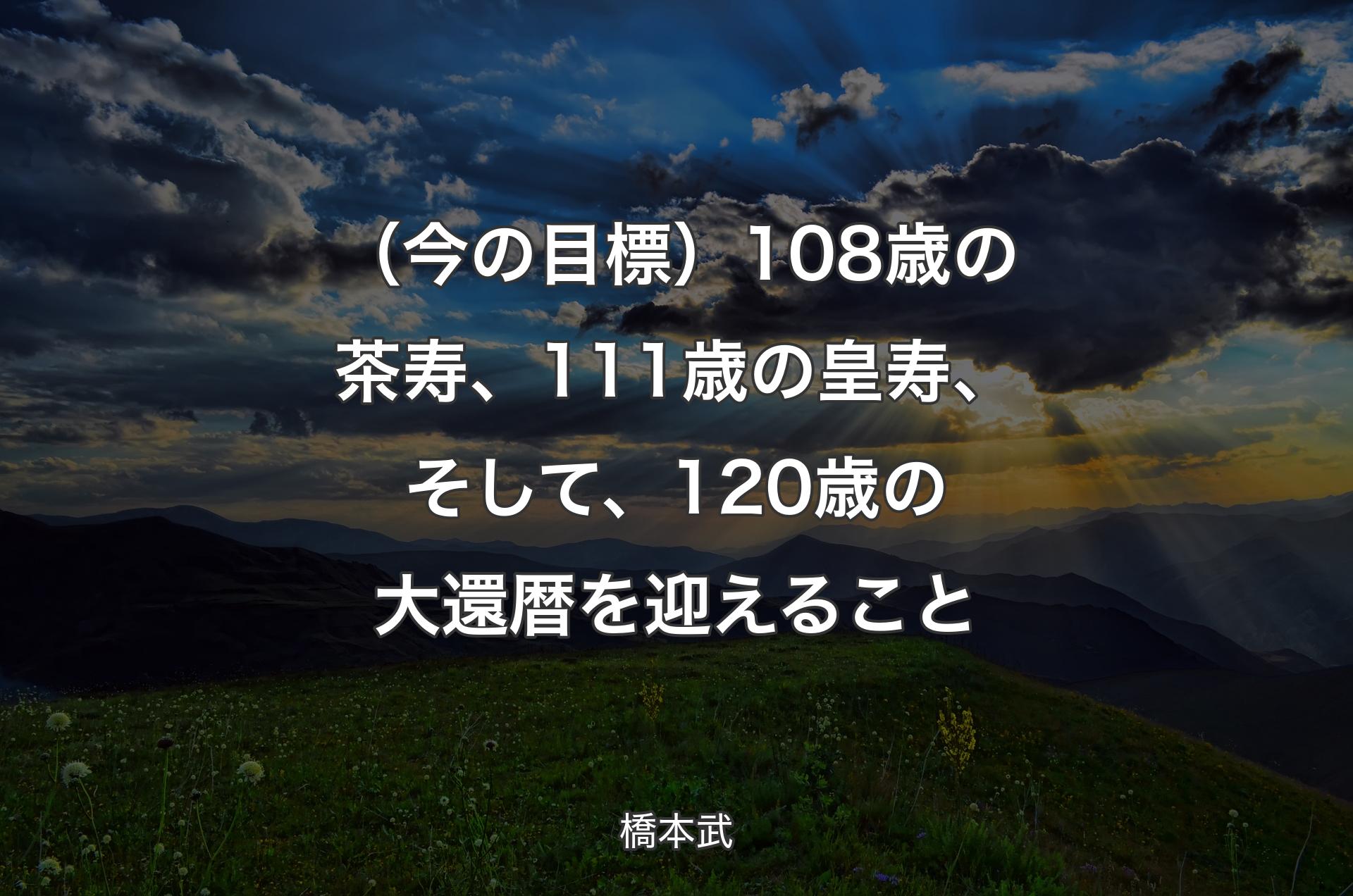 （今の目標）108歳の茶寿、111歳の皇寿、そして、120歳の大還暦を迎えること - 橋本武