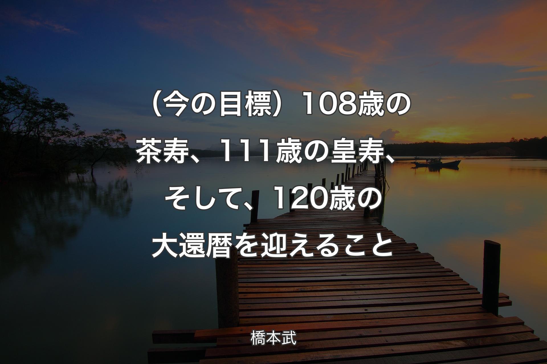 【背景3】（今の目標）108歳の茶寿、111歳の皇寿、そして、120歳の大還暦を迎えること - 橋本武