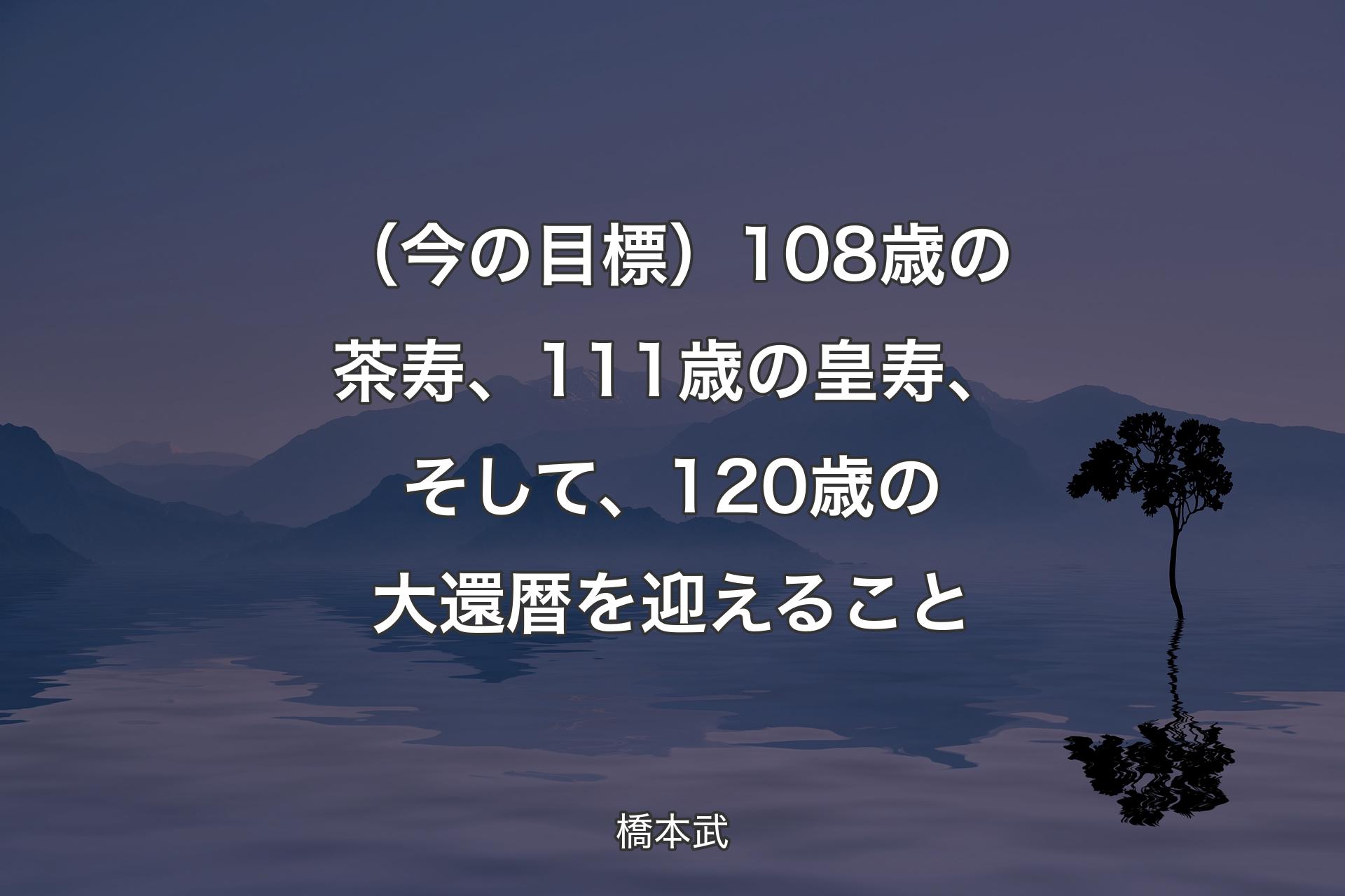 （今の目標）108歳の茶寿、111歳の皇寿、そして、120歳の大還暦を迎えること - 橋本武