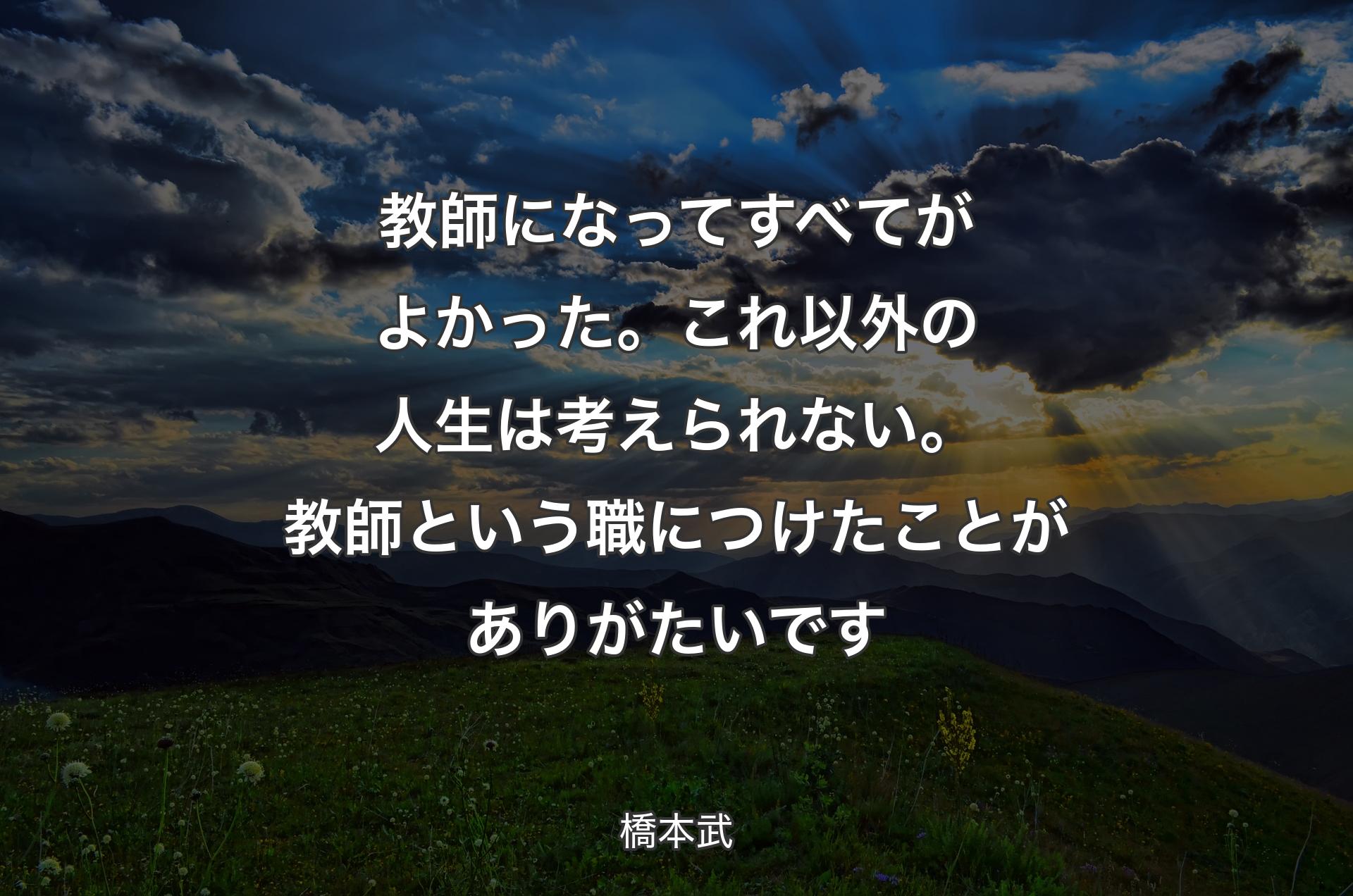 教師になってすべてがよかった。これ以外の人生は考えられない。教師という職につけたことがありがたいです - 橋本武