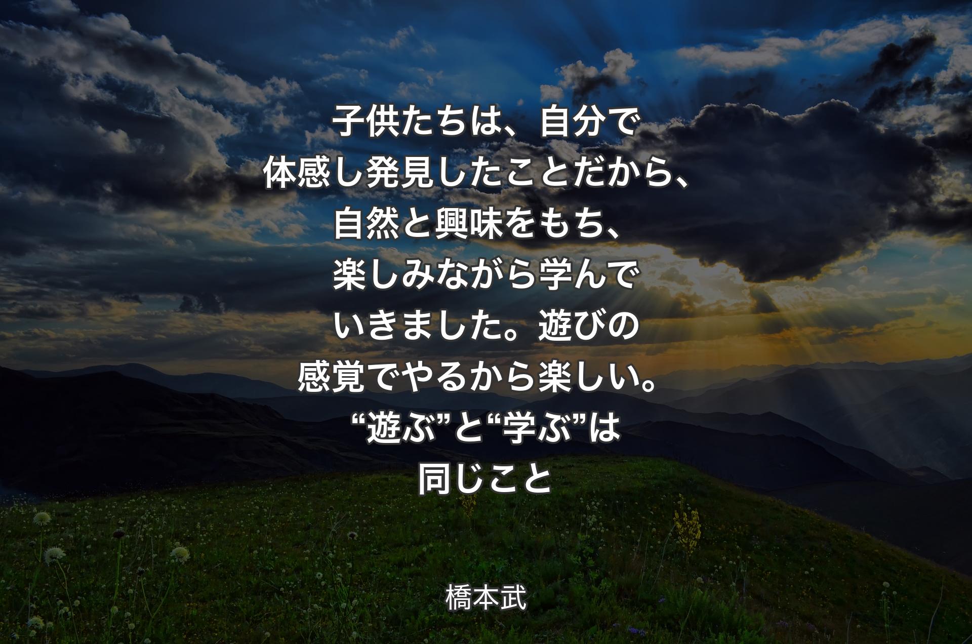 子供たちは、自分で体感し発見したことだから、自然と興味をもち、楽しみながら学んでいきました。遊びの感覚でやるから楽しい。“遊ぶ”と“学ぶ”は同じこと - 橋本武