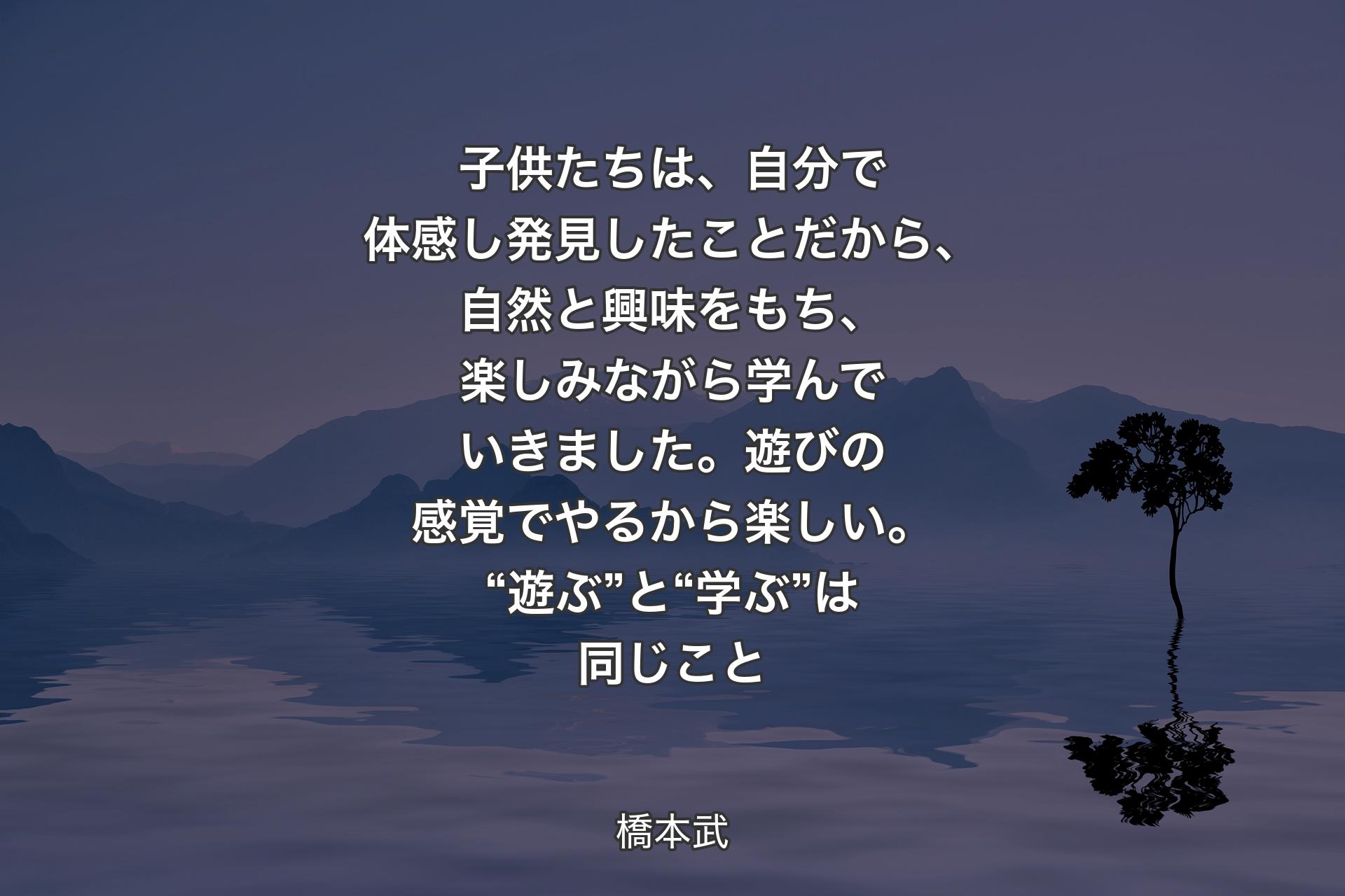 【背景4】子供たちは、自分で体感し発見したことだから、自然と興味をもち、楽しみながら学んでいきました。遊びの感覚でやるから楽しい。“遊ぶ”と“学ぶ”は同じこと - 橋本武