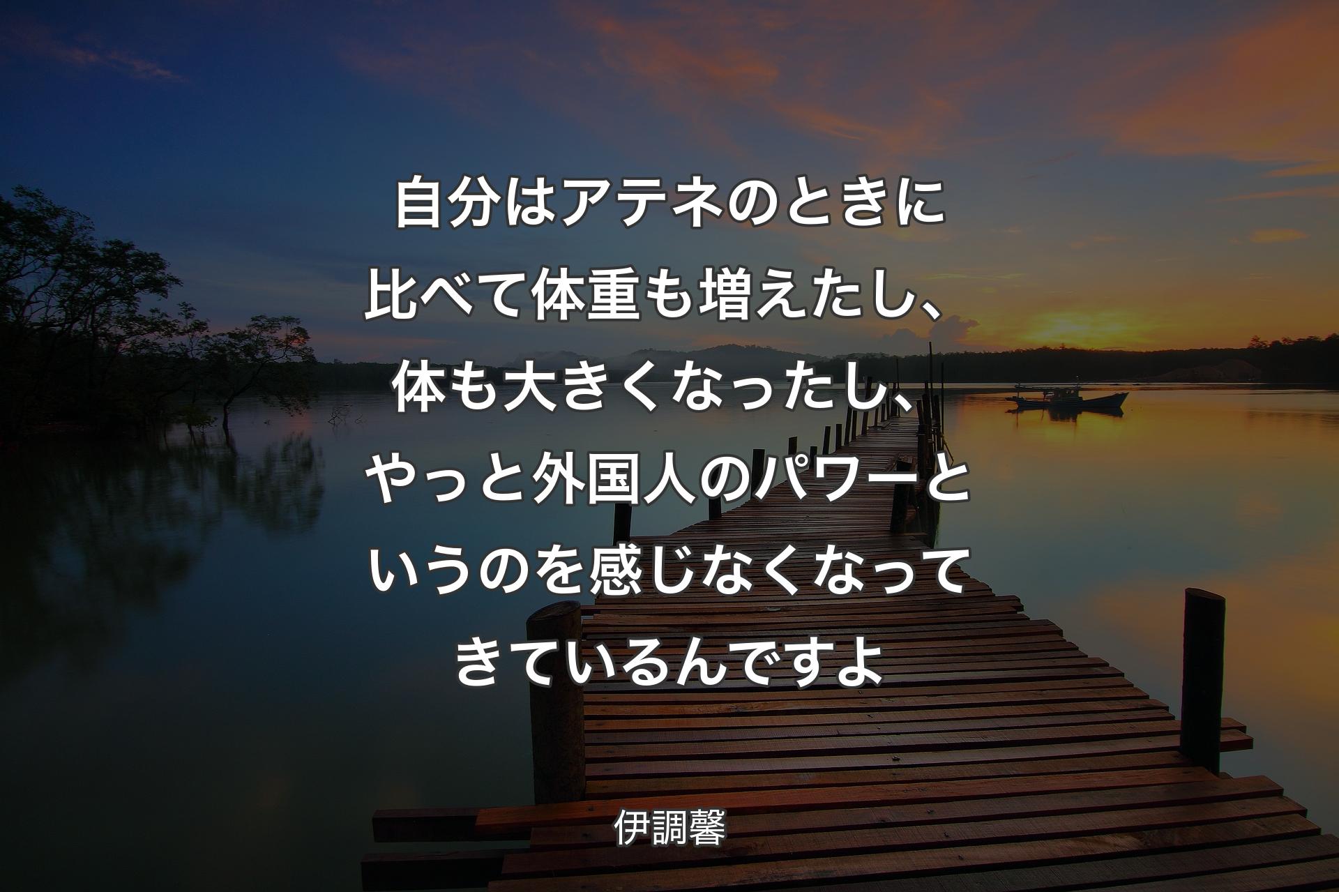 自分はアテネのときに比べて体重も増えたし、体も大きくなったし、やっと外国人のパワーというのを感じなくなってきているんですよ - 伊調馨