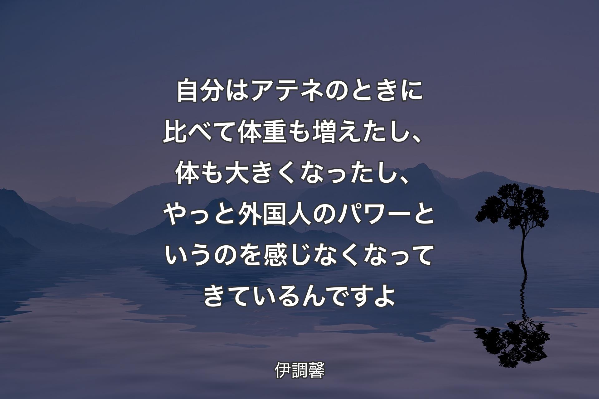 自分はアテネのときに比べて体重も増えたし、体も大きくなったし、やっと外国人のパワーというのを感じなくなってきているんですよ - 伊調馨