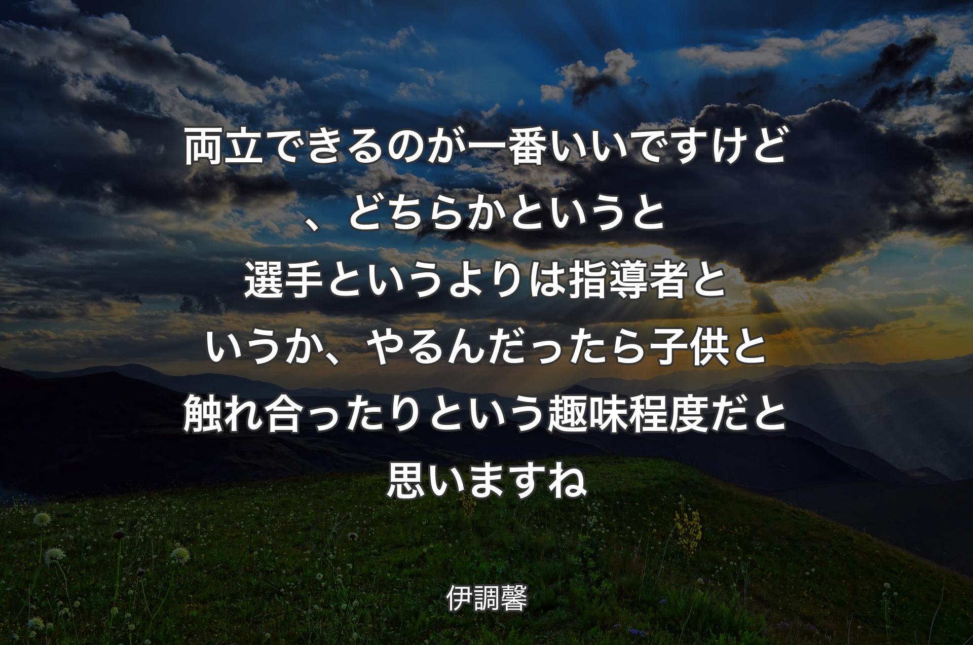 両立できるのが一番いいですけど、どちらかというと選手というよりは指導者というか、やるんだったら子供と触れ合ったりという趣味程度だと思いますね - 伊調馨