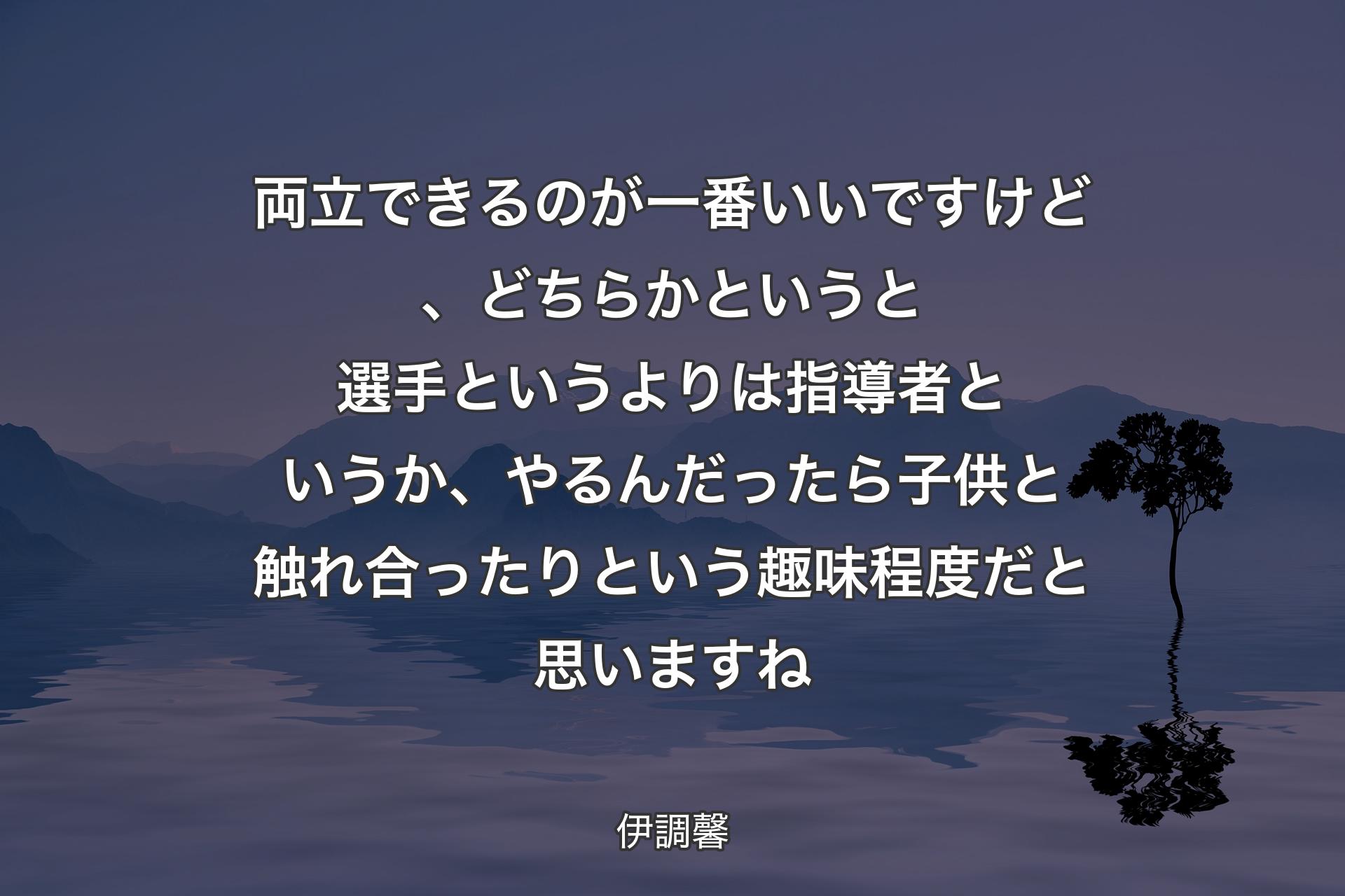 両立できるのが一番いいですけど、どちらかというと選手というよりは指導者というか、やるんだったら子供と触れ合ったりという趣味程度だと思いますね - 伊調馨