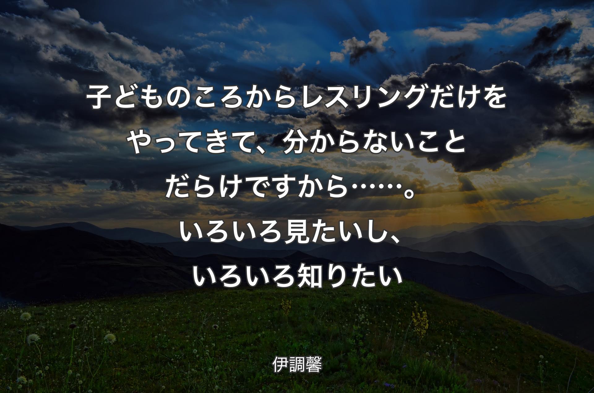 子どものころからレスリングだけをやってきて、分からないことだらけですから……。いろいろ見たいし、いろいろ知りたい - 伊調馨