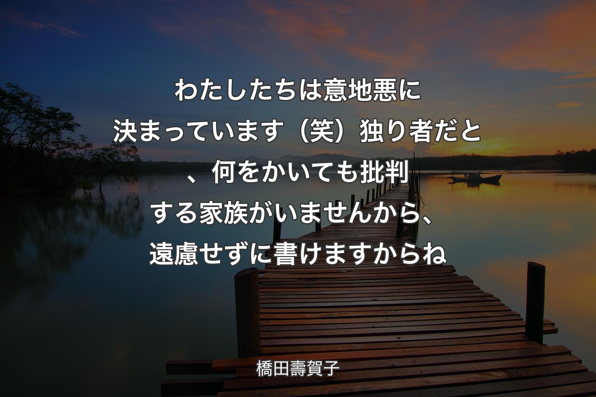 わたしたちは意地悪に決まっています（笑）独り者だと、何をかいても批判する家族がいませんから、遠慮せずに書けますからね - 橋田壽賀子