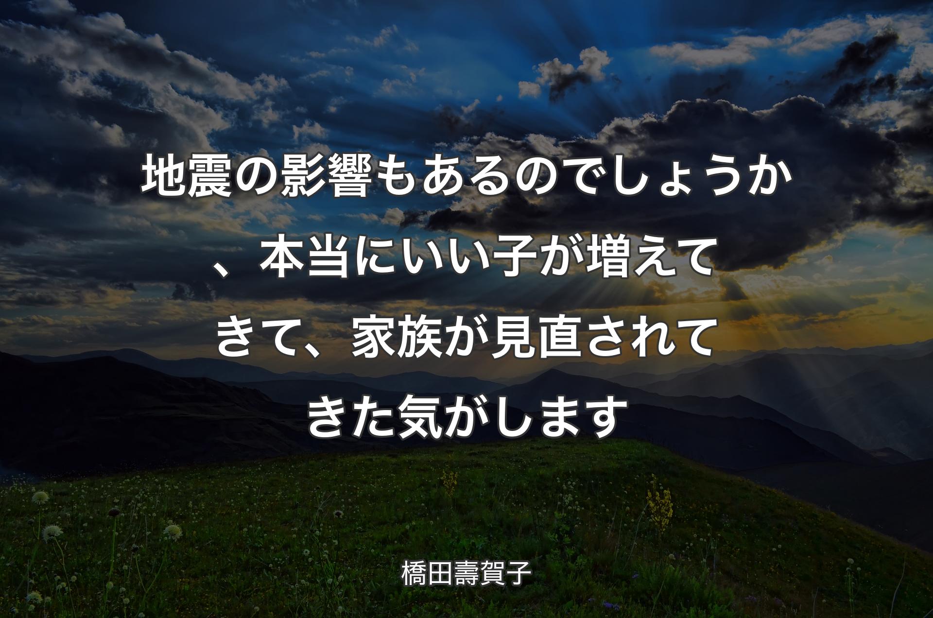 地震の影響もあるのでしょうか、本当にいい子が増えてきて、家族が見直されてきた気がします - 橋田壽賀子