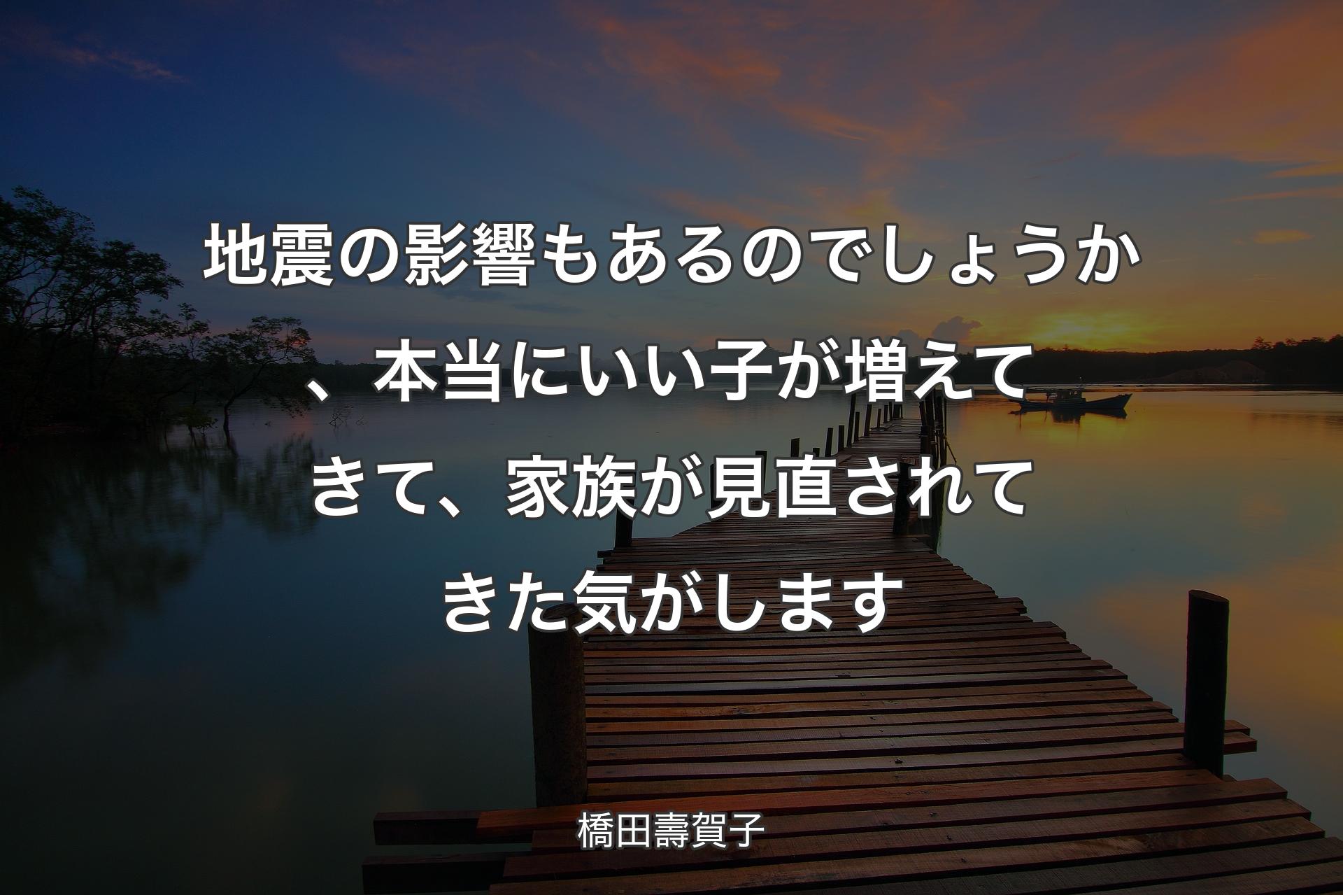 【背景3】地震の影響もあるのでしょう�か、本当にいい子が増えてきて、家族が見直されてきた気がします - 橋田壽賀子