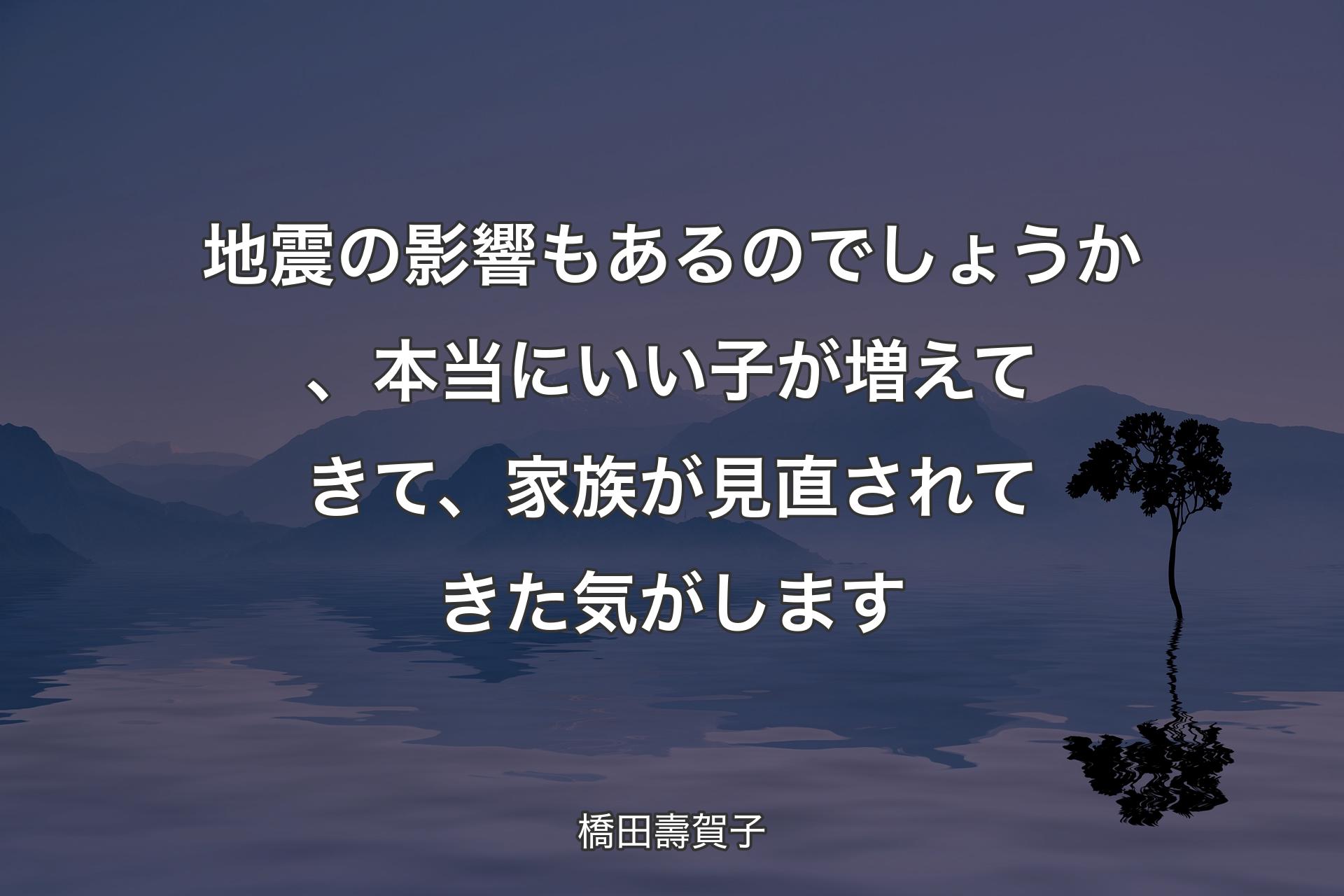 【背景4】地震の影響もあるのでしょうか、本当にいい子が増えてきて、家族が見直されてきた気がします - 橋田壽賀子