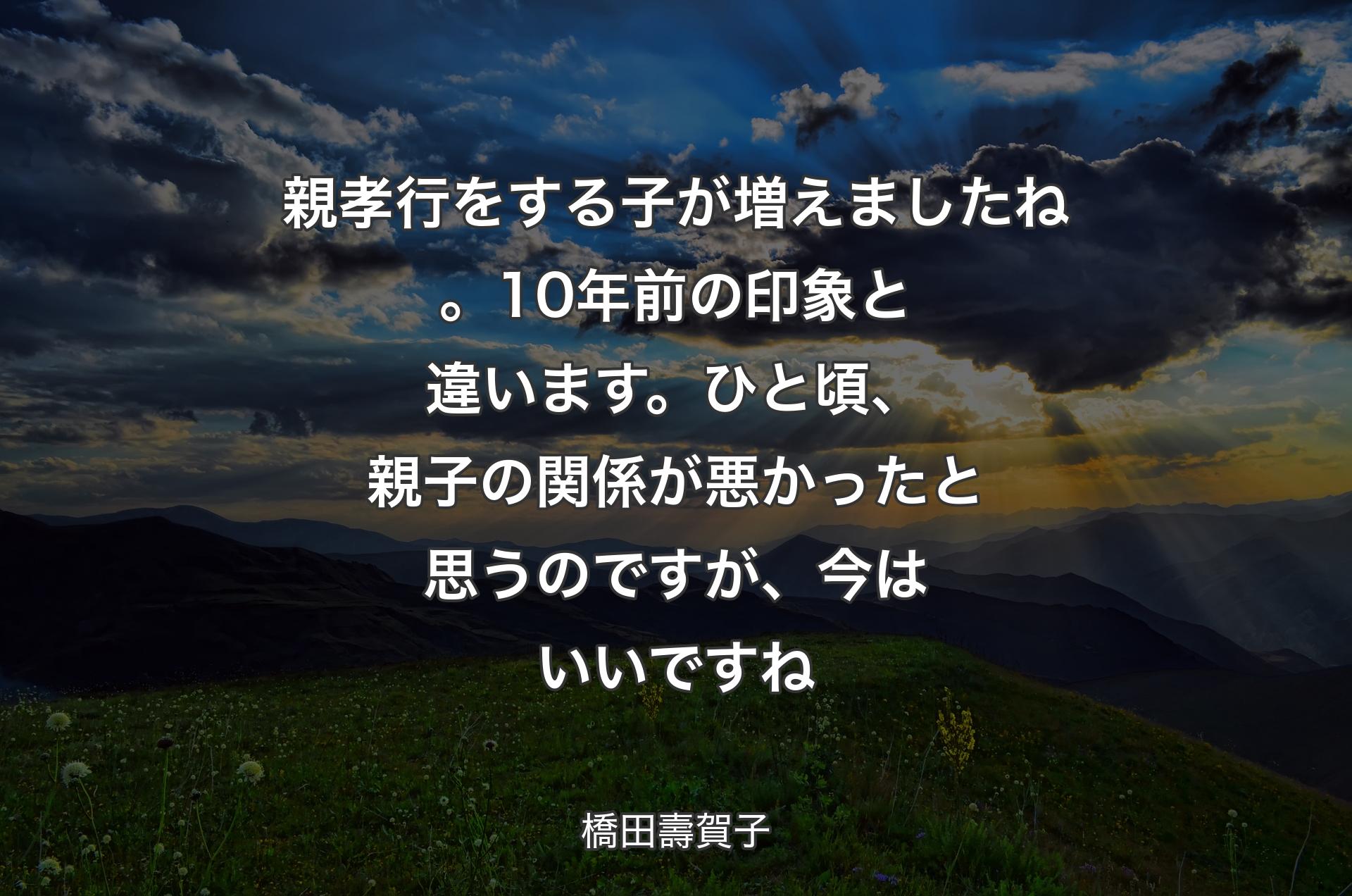 親孝行をする子が増えましたね。10年前の印象と違います。ひと頃、親子の関係が悪かったと思うのですが、今はいいですね - 橋田壽賀子