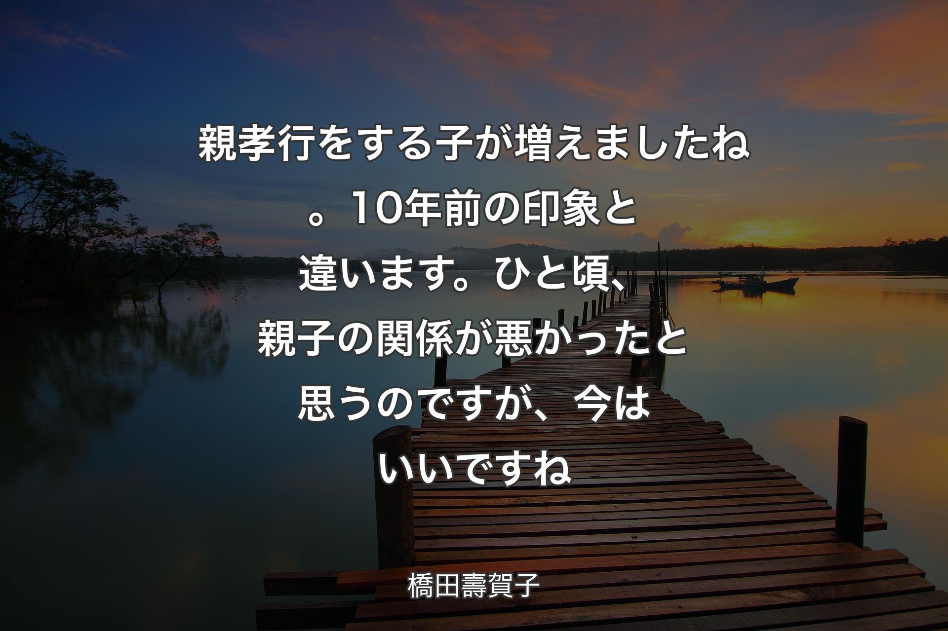 【背景3】親孝行をする子が増えましたね。10年前の印象と違います。ひと頃、親子の関係が悪かったと思うのですが、今はいいですね - 橋田壽賀子