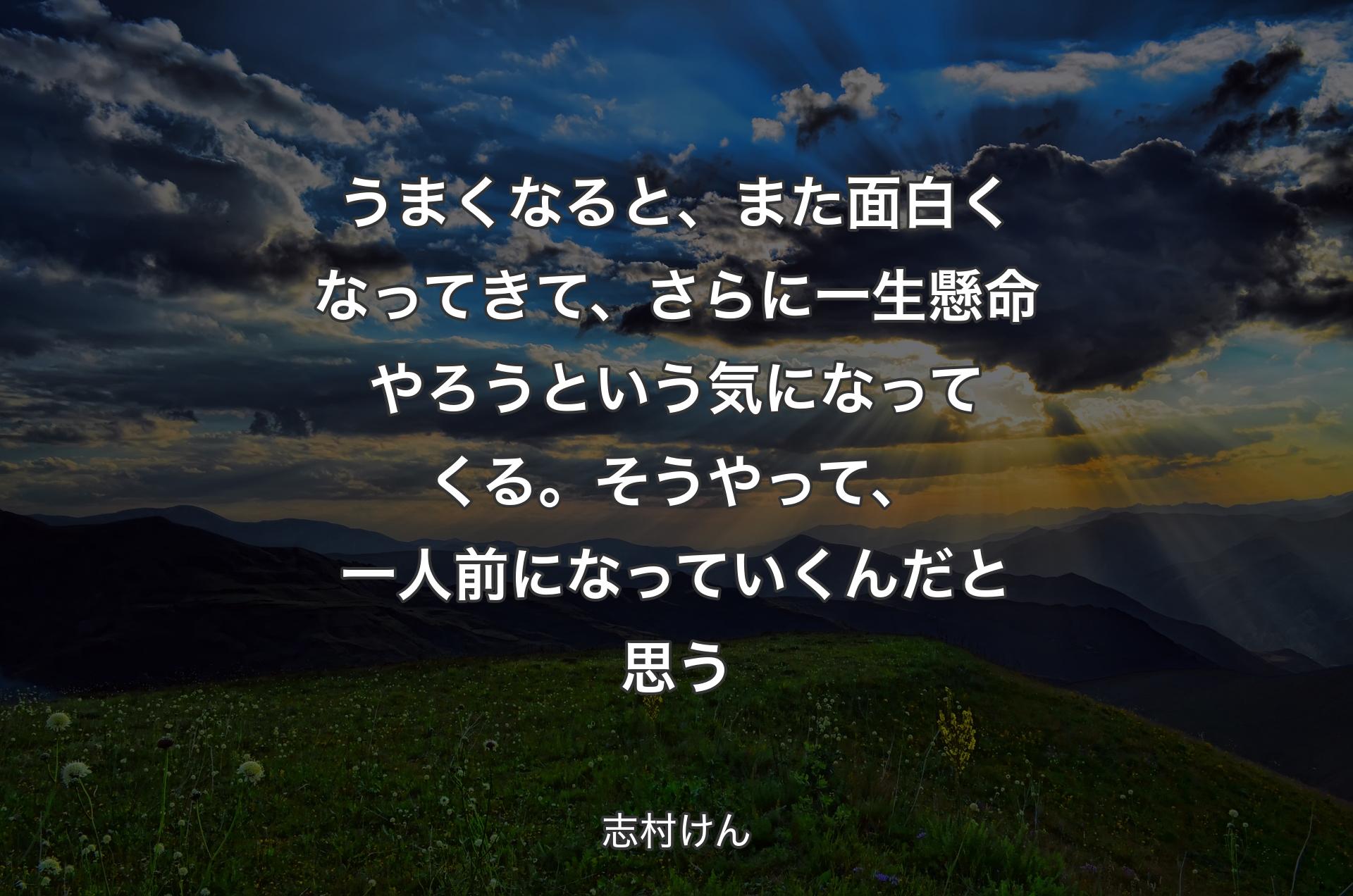 うまくなると、また面白くなってきて、さらに一生懸命やろうという気になってくる。そうやって、一人前になっていくんだと思う - 志村けん