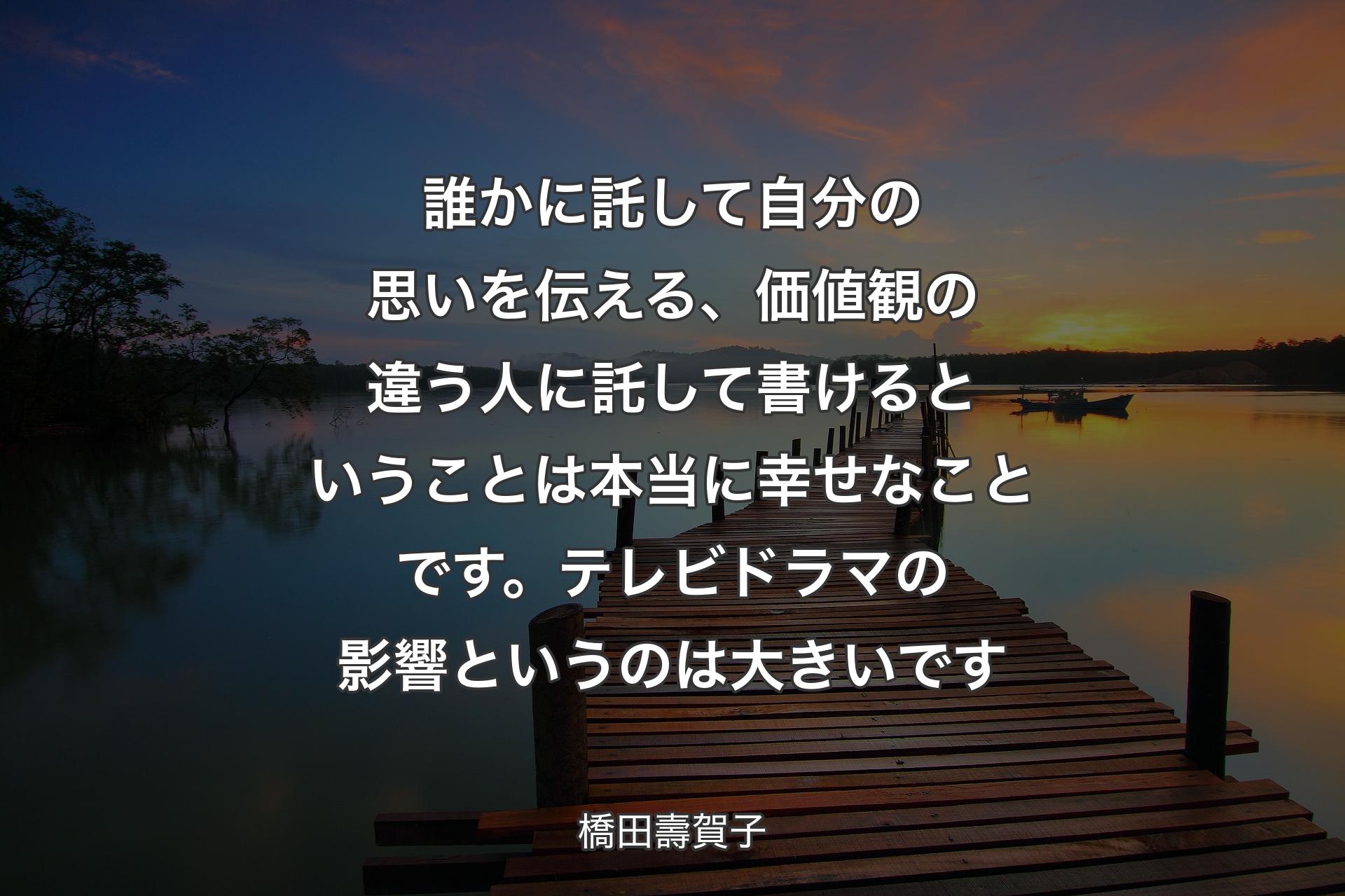 【背景3】誰かに託して自分の思いを伝える、価値観の違う人に託して書けるということは本当に幸せなことです。テレビドラマの影響というのは大きいです - 橋田壽賀子