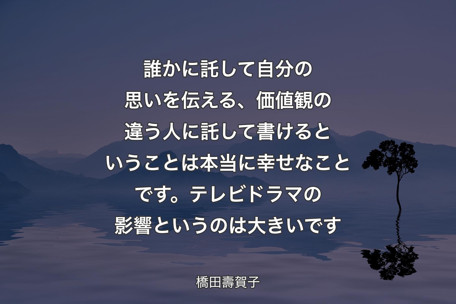 【背景4】誰かに託して自分の思いを伝える、価値観の違う人に託して書けるということは本当に幸せなことです。テレビドラマの影響というのは大きいです - 橋田壽賀子