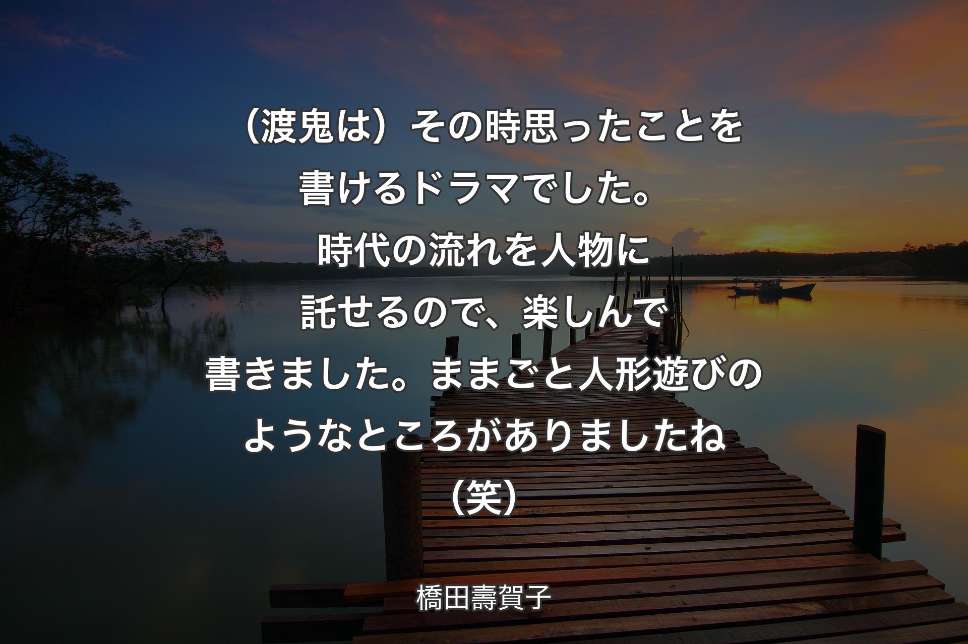 【背景3】（渡鬼は）その時思ったことを書けるドラマでした。時代の流れを人物に託せるので、楽しんで書きました。ままごと人形遊びのようなところがありましたね（笑） - 橋田壽賀子