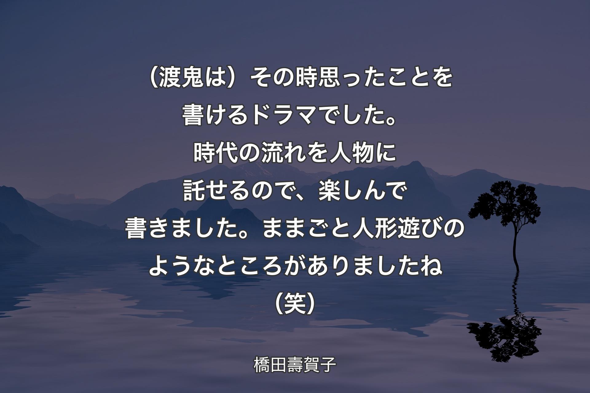 【背景4】（渡鬼は）その時思ったことを書けるドラマでした。時代の流れを人物に託せるので、楽しんで書きました。ままごと人形遊びのようなところがありましたね（笑） - 橋田壽賀子